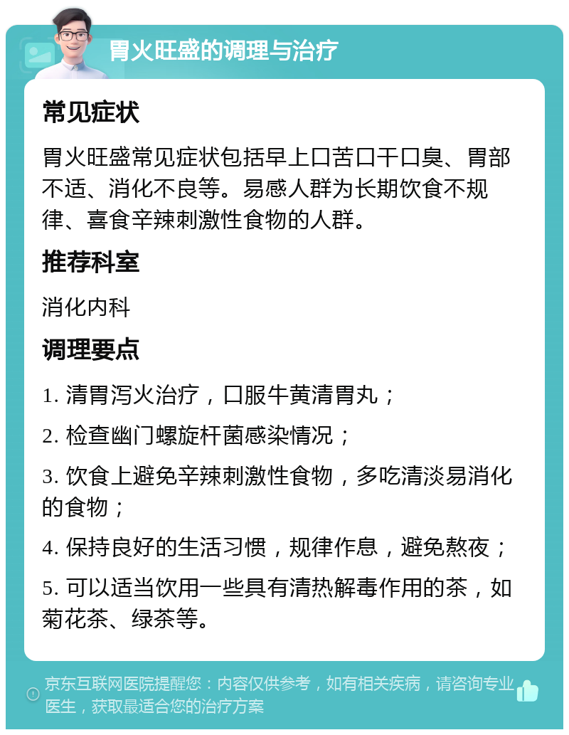 胃火旺盛的调理与治疗 常见症状 胃火旺盛常见症状包括早上口苦口干口臭、胃部不适、消化不良等。易感人群为长期饮食不规律、喜食辛辣刺激性食物的人群。 推荐科室 消化内科 调理要点 1. 清胃泻火治疗，口服牛黄清胃丸； 2. 检查幽门螺旋杆菌感染情况； 3. 饮食上避免辛辣刺激性食物，多吃清淡易消化的食物； 4. 保持良好的生活习惯，规律作息，避免熬夜； 5. 可以适当饮用一些具有清热解毒作用的茶，如菊花茶、绿茶等。