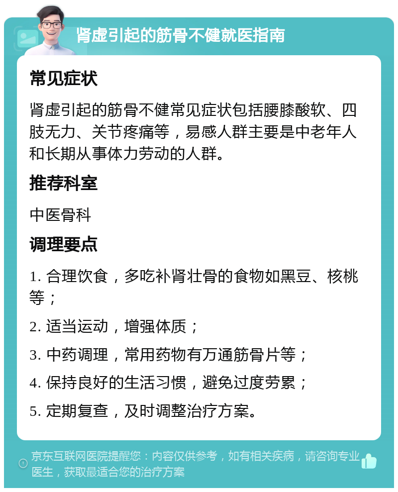 肾虚引起的筋骨不健就医指南 常见症状 肾虚引起的筋骨不健常见症状包括腰膝酸软、四肢无力、关节疼痛等，易感人群主要是中老年人和长期从事体力劳动的人群。 推荐科室 中医骨科 调理要点 1. 合理饮食，多吃补肾壮骨的食物如黑豆、核桃等； 2. 适当运动，增强体质； 3. 中药调理，常用药物有万通筋骨片等； 4. 保持良好的生活习惯，避免过度劳累； 5. 定期复查，及时调整治疗方案。