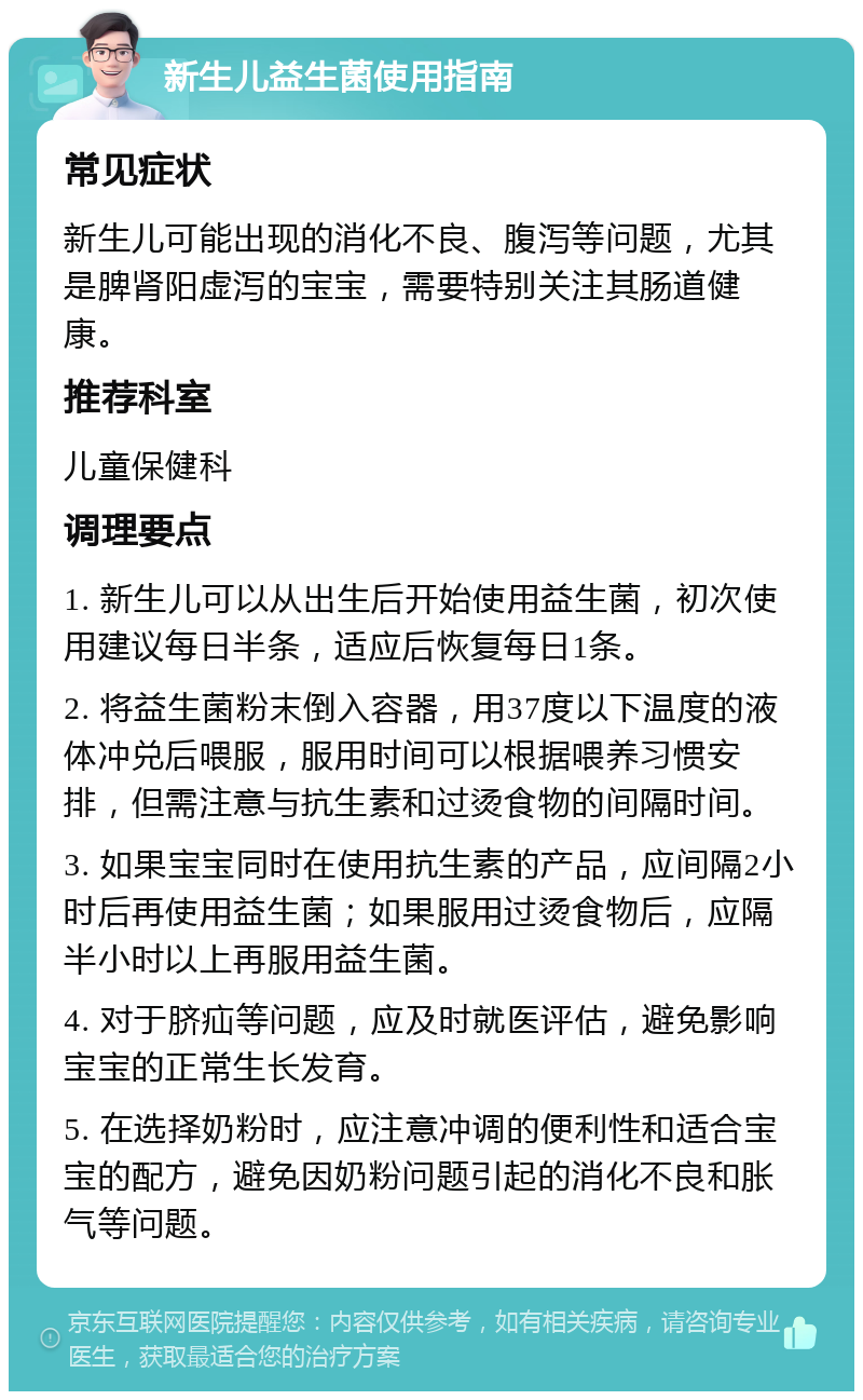 新生儿益生菌使用指南 常见症状 新生儿可能出现的消化不良、腹泻等问题，尤其是脾肾阳虚泻的宝宝，需要特别关注其肠道健康。 推荐科室 儿童保健科 调理要点 1. 新生儿可以从出生后开始使用益生菌，初次使用建议每日半条，适应后恢复每日1条。 2. 将益生菌粉末倒入容器，用37度以下温度的液体冲兑后喂服，服用时间可以根据喂养习惯安排，但需注意与抗生素和过烫食物的间隔时间。 3. 如果宝宝同时在使用抗生素的产品，应间隔2小时后再使用益生菌；如果服用过烫食物后，应隔半小时以上再服用益生菌。 4. 对于脐疝等问题，应及时就医评估，避免影响宝宝的正常生长发育。 5. 在选择奶粉时，应注意冲调的便利性和适合宝宝的配方，避免因奶粉问题引起的消化不良和胀气等问题。