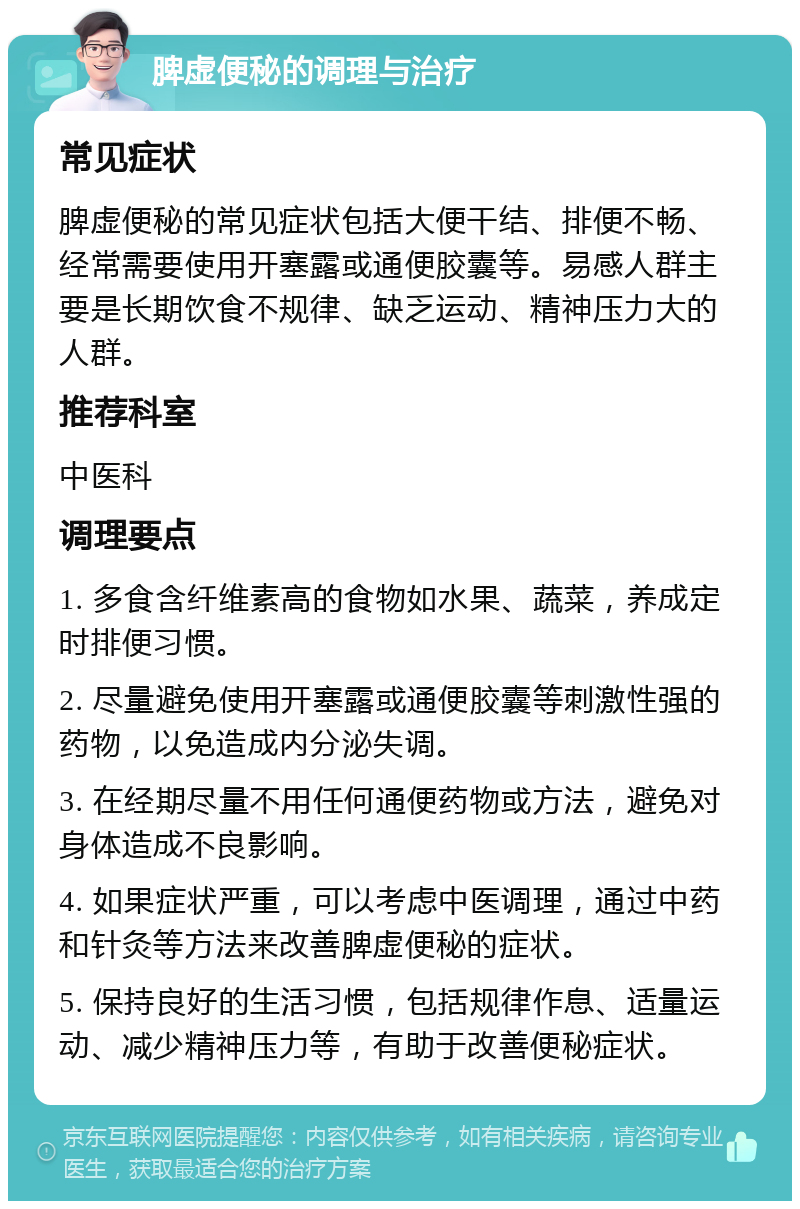 脾虚便秘的调理与治疗 常见症状 脾虚便秘的常见症状包括大便干结、排便不畅、经常需要使用开塞露或通便胶囊等。易感人群主要是长期饮食不规律、缺乏运动、精神压力大的人群。 推荐科室 中医科 调理要点 1. 多食含纤维素高的食物如水果、蔬菜，养成定时排便习惯。 2. 尽量避免使用开塞露或通便胶囊等刺激性强的药物，以免造成内分泌失调。 3. 在经期尽量不用任何通便药物或方法，避免对身体造成不良影响。 4. 如果症状严重，可以考虑中医调理，通过中药和针灸等方法来改善脾虚便秘的症状。 5. 保持良好的生活习惯，包括规律作息、适量运动、减少精神压力等，有助于改善便秘症状。