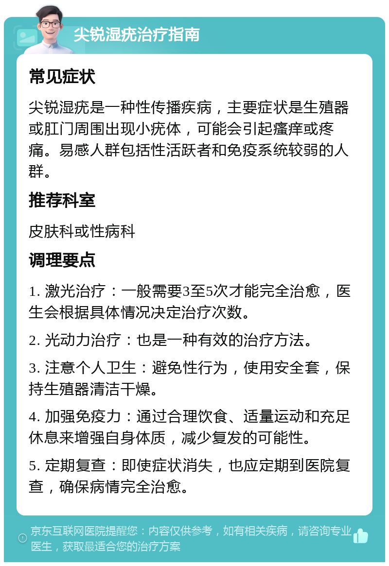 尖锐湿疣治疗指南 常见症状 尖锐湿疣是一种性传播疾病，主要症状是生殖器或肛门周围出现小疣体，可能会引起瘙痒或疼痛。易感人群包括性活跃者和免疫系统较弱的人群。 推荐科室 皮肤科或性病科 调理要点 1. 激光治疗：一般需要3至5次才能完全治愈，医生会根据具体情况决定治疗次数。 2. 光动力治疗：也是一种有效的治疗方法。 3. 注意个人卫生：避免性行为，使用安全套，保持生殖器清洁干燥。 4. 加强免疫力：通过合理饮食、适量运动和充足休息来增强自身体质，减少复发的可能性。 5. 定期复查：即使症状消失，也应定期到医院复查，确保病情完全治愈。