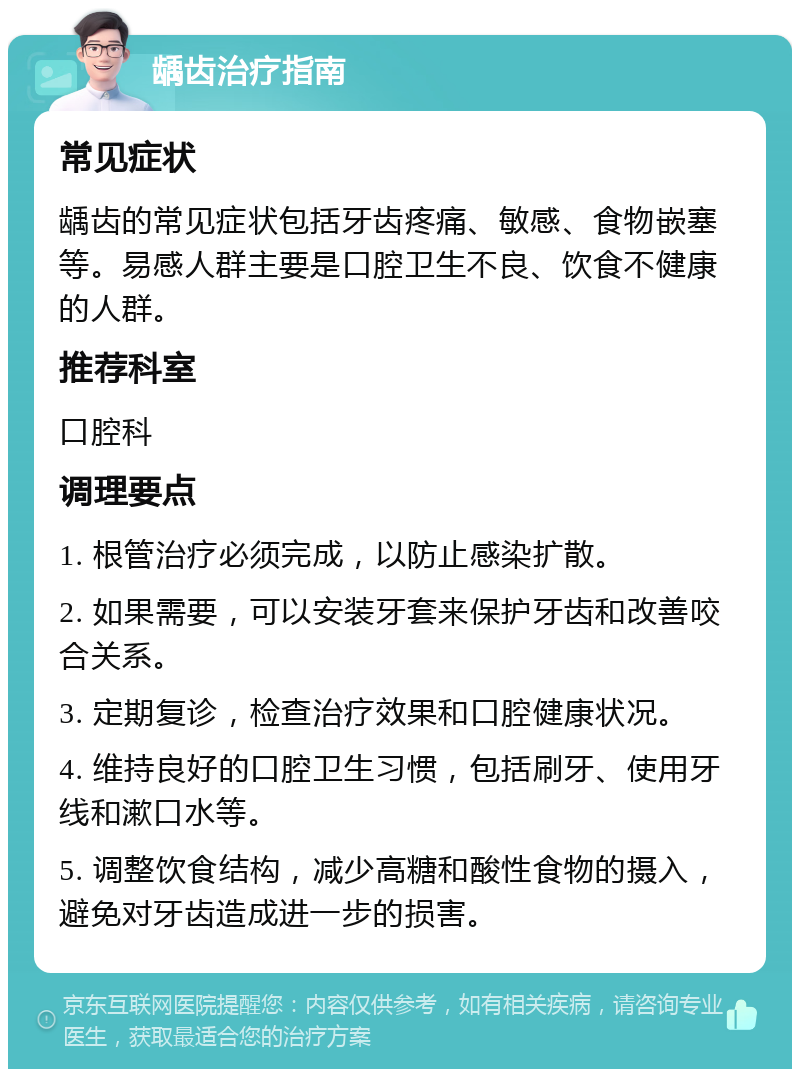 龋齿治疗指南 常见症状 龋齿的常见症状包括牙齿疼痛、敏感、食物嵌塞等。易感人群主要是口腔卫生不良、饮食不健康的人群。 推荐科室 口腔科 调理要点 1. 根管治疗必须完成，以防止感染扩散。 2. 如果需要，可以安装牙套来保护牙齿和改善咬合关系。 3. 定期复诊，检查治疗效果和口腔健康状况。 4. 维持良好的口腔卫生习惯，包括刷牙、使用牙线和漱口水等。 5. 调整饮食结构，减少高糖和酸性食物的摄入，避免对牙齿造成进一步的损害。