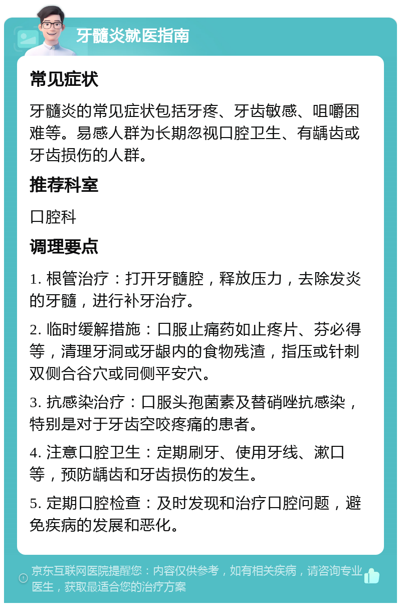 牙髓炎就医指南 常见症状 牙髓炎的常见症状包括牙疼、牙齿敏感、咀嚼困难等。易感人群为长期忽视口腔卫生、有龋齿或牙齿损伤的人群。 推荐科室 口腔科 调理要点 1. 根管治疗：打开牙髓腔，释放压力，去除发炎的牙髓，进行补牙治疗。 2. 临时缓解措施：口服止痛药如止疼片、芬必得等，清理牙洞或牙龈内的食物残渣，指压或针刺双侧合谷穴或同侧平安穴。 3. 抗感染治疗：口服头孢菌素及替硝唑抗感染，特别是对于牙齿空咬疼痛的患者。 4. 注意口腔卫生：定期刷牙、使用牙线、漱口等，预防龋齿和牙齿损伤的发生。 5. 定期口腔检查：及时发现和治疗口腔问题，避免疾病的发展和恶化。