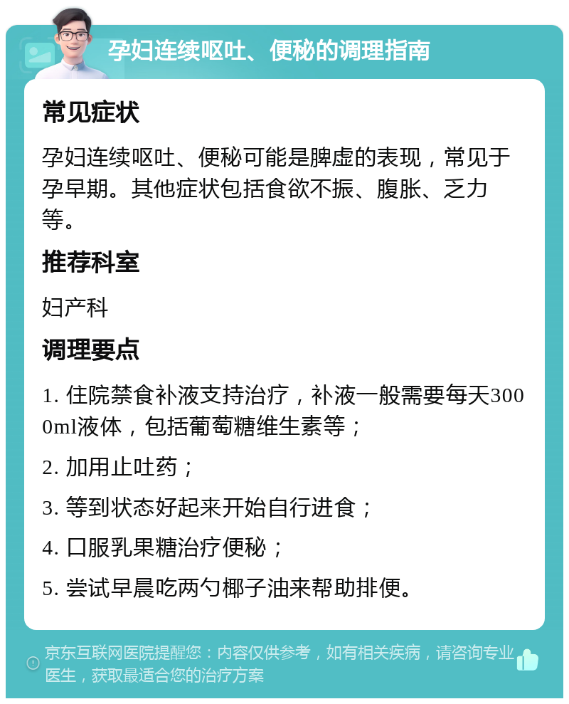 孕妇连续呕吐、便秘的调理指南 常见症状 孕妇连续呕吐、便秘可能是脾虚的表现，常见于孕早期。其他症状包括食欲不振、腹胀、乏力等。 推荐科室 妇产科 调理要点 1. 住院禁食补液支持治疗，补液一般需要每天3000ml液体，包括葡萄糖维生素等； 2. 加用止吐药； 3. 等到状态好起来开始自行进食； 4. 口服乳果糖治疗便秘； 5. 尝试早晨吃两勺椰子油来帮助排便。