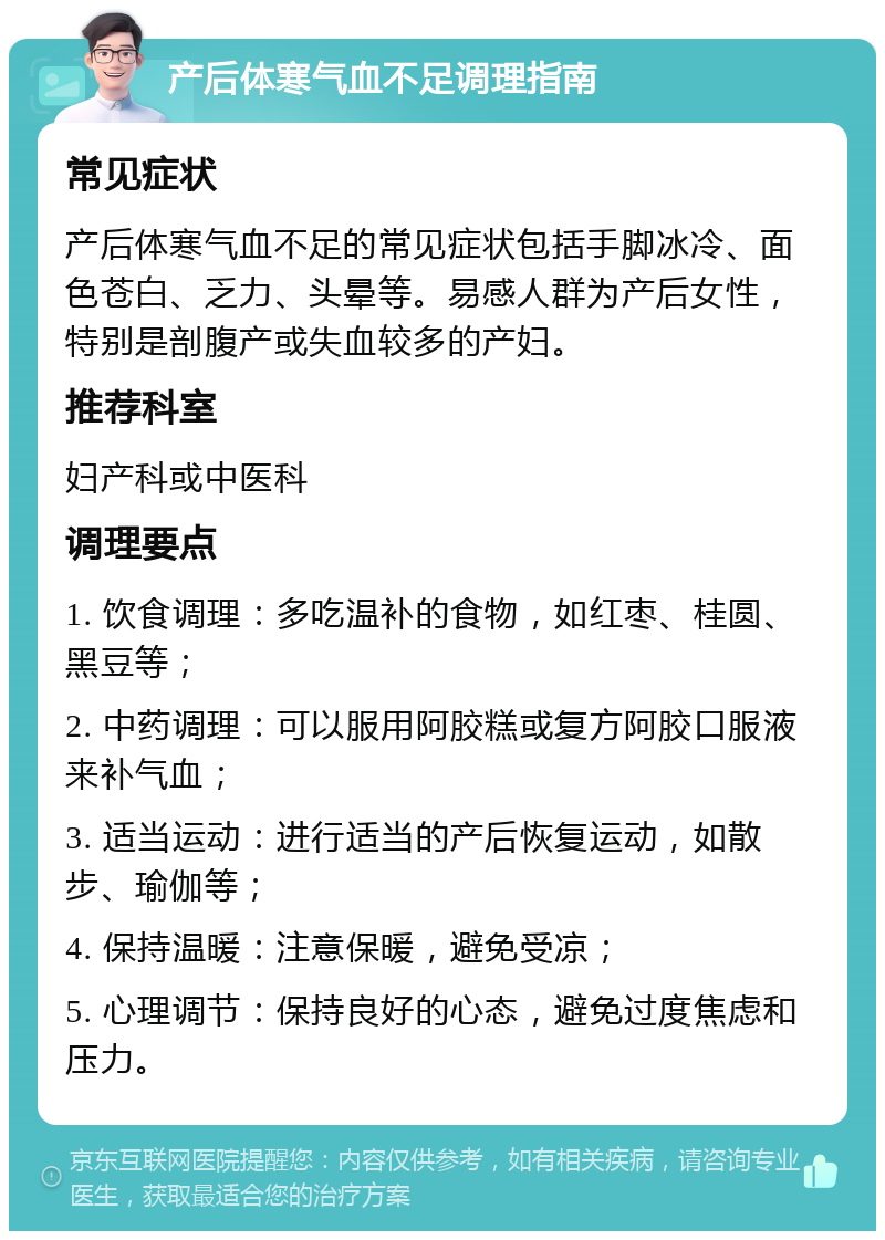 产后体寒气血不足调理指南 常见症状 产后体寒气血不足的常见症状包括手脚冰冷、面色苍白、乏力、头晕等。易感人群为产后女性，特别是剖腹产或失血较多的产妇。 推荐科室 妇产科或中医科 调理要点 1. 饮食调理：多吃温补的食物，如红枣、桂圆、黑豆等； 2. 中药调理：可以服用阿胶糕或复方阿胶口服液来补气血； 3. 适当运动：进行适当的产后恢复运动，如散步、瑜伽等； 4. 保持温暖：注意保暖，避免受凉； 5. 心理调节：保持良好的心态，避免过度焦虑和压力。