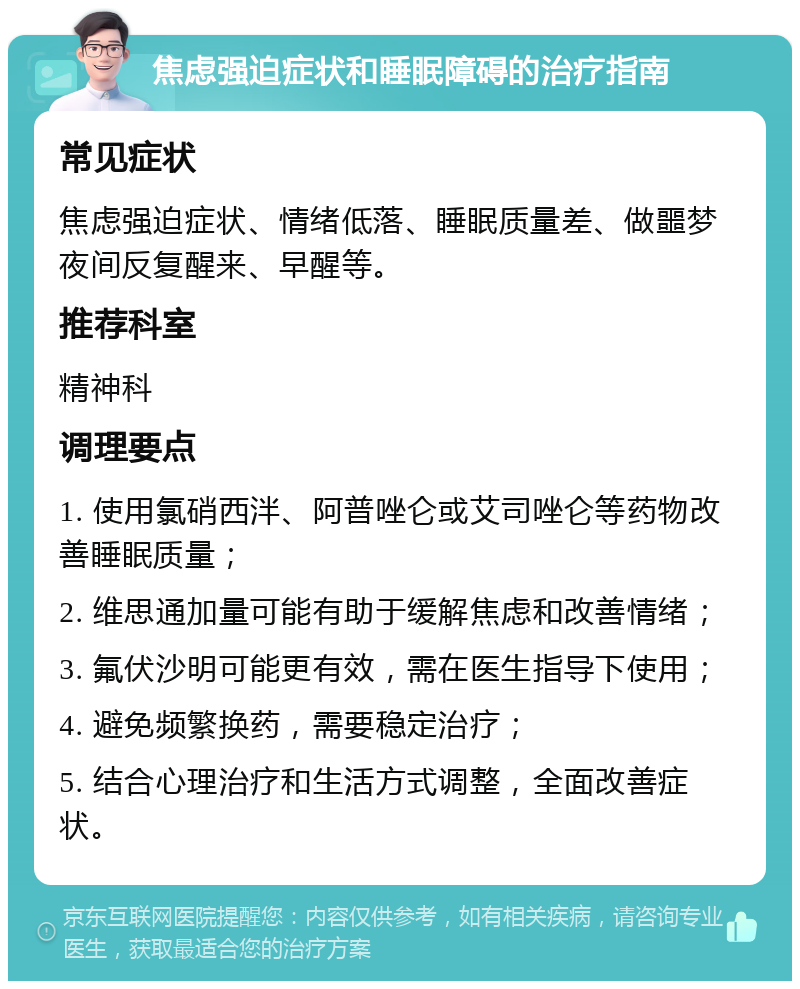 焦虑强迫症状和睡眠障碍的治疗指南 常见症状 焦虑强迫症状、情绪低落、睡眠质量差、做噩梦夜间反复醒来、早醒等。 推荐科室 精神科 调理要点 1. 使用氯硝西泮、阿普唑仑或艾司唑仑等药物改善睡眠质量； 2. 维思通加量可能有助于缓解焦虑和改善情绪； 3. 氟伏沙明可能更有效，需在医生指导下使用； 4. 避免频繁换药，需要稳定治疗； 5. 结合心理治疗和生活方式调整，全面改善症状。