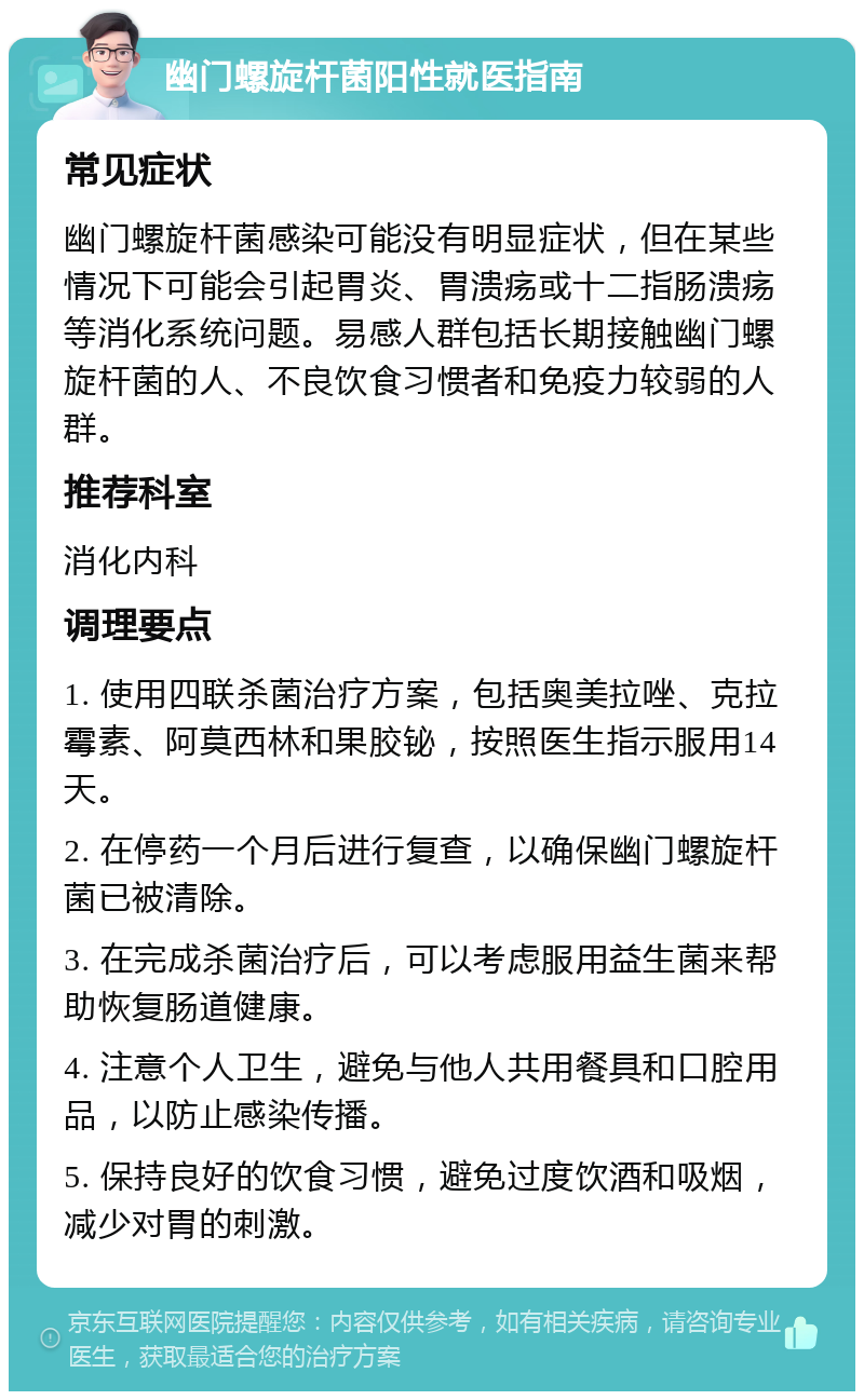 幽门螺旋杆菌阳性就医指南 常见症状 幽门螺旋杆菌感染可能没有明显症状，但在某些情况下可能会引起胃炎、胃溃疡或十二指肠溃疡等消化系统问题。易感人群包括长期接触幽门螺旋杆菌的人、不良饮食习惯者和免疫力较弱的人群。 推荐科室 消化内科 调理要点 1. 使用四联杀菌治疗方案，包括奥美拉唑、克拉霉素、阿莫西林和果胶铋，按照医生指示服用14天。 2. 在停药一个月后进行复查，以确保幽门螺旋杆菌已被清除。 3. 在完成杀菌治疗后，可以考虑服用益生菌来帮助恢复肠道健康。 4. 注意个人卫生，避免与他人共用餐具和口腔用品，以防止感染传播。 5. 保持良好的饮食习惯，避免过度饮酒和吸烟，减少对胃的刺激。