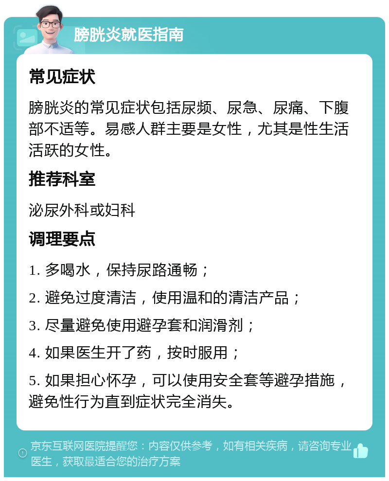 膀胱炎就医指南 常见症状 膀胱炎的常见症状包括尿频、尿急、尿痛、下腹部不适等。易感人群主要是女性，尤其是性生活活跃的女性。 推荐科室 泌尿外科或妇科 调理要点 1. 多喝水，保持尿路通畅； 2. 避免过度清洁，使用温和的清洁产品； 3. 尽量避免使用避孕套和润滑剂； 4. 如果医生开了药，按时服用； 5. 如果担心怀孕，可以使用安全套等避孕措施，避免性行为直到症状完全消失。