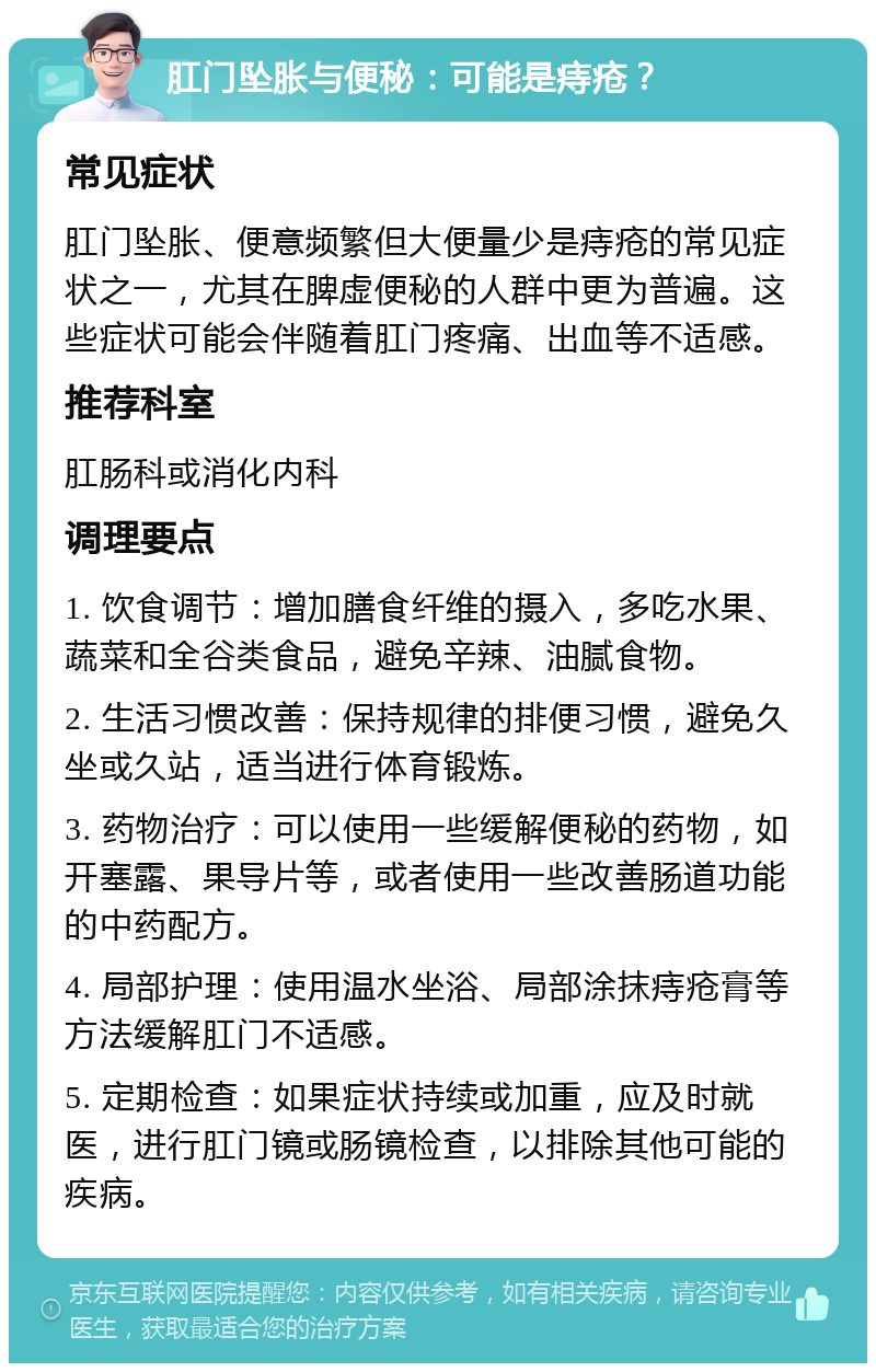 肛门坠胀与便秘：可能是痔疮？ 常见症状 肛门坠胀、便意频繁但大便量少是痔疮的常见症状之一，尤其在脾虚便秘的人群中更为普遍。这些症状可能会伴随着肛门疼痛、出血等不适感。 推荐科室 肛肠科或消化内科 调理要点 1. 饮食调节：增加膳食纤维的摄入，多吃水果、蔬菜和全谷类食品，避免辛辣、油腻食物。 2. 生活习惯改善：保持规律的排便习惯，避免久坐或久站，适当进行体育锻炼。 3. 药物治疗：可以使用一些缓解便秘的药物，如开塞露、果导片等，或者使用一些改善肠道功能的中药配方。 4. 局部护理：使用温水坐浴、局部涂抹痔疮膏等方法缓解肛门不适感。 5. 定期检查：如果症状持续或加重，应及时就医，进行肛门镜或肠镜检查，以排除其他可能的疾病。