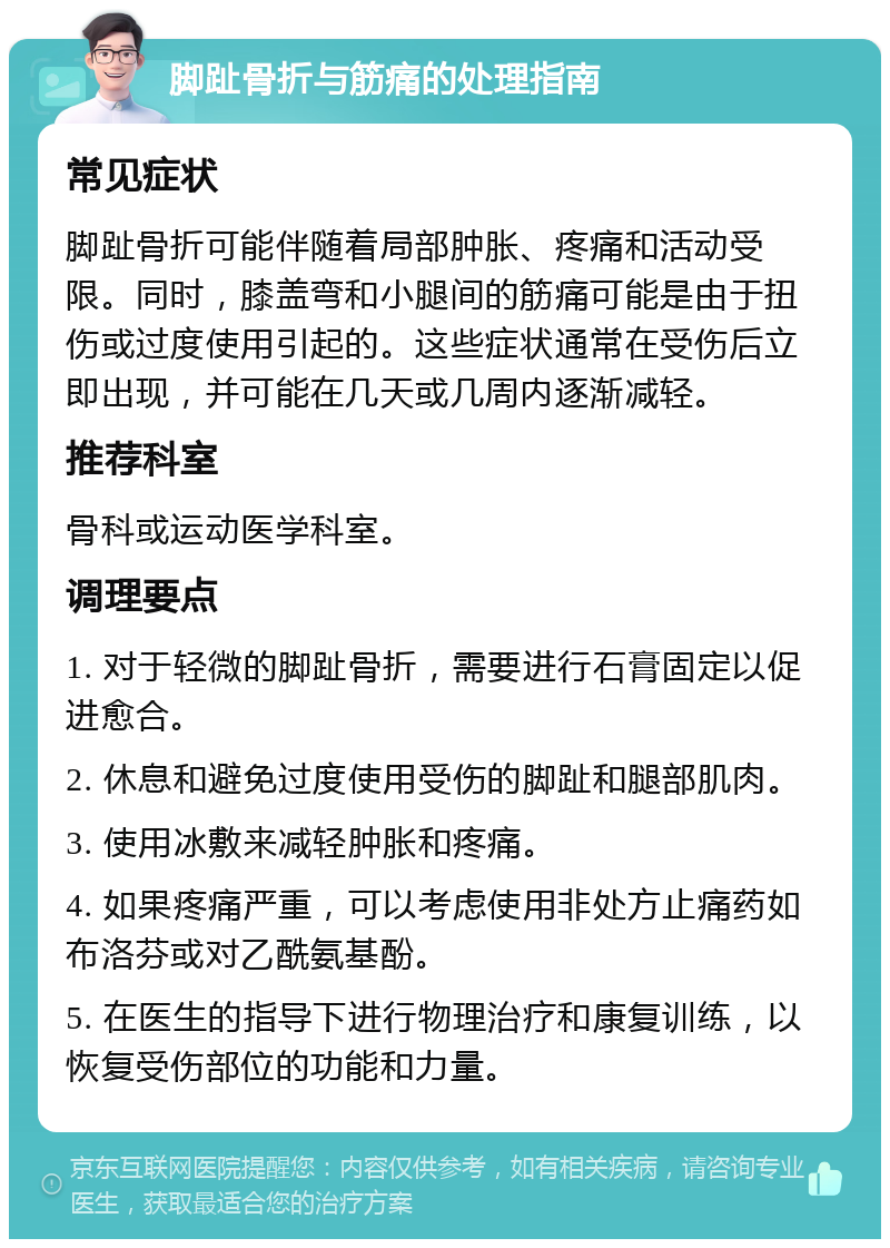 脚趾骨折与筋痛的处理指南 常见症状 脚趾骨折可能伴随着局部肿胀、疼痛和活动受限。同时，膝盖弯和小腿间的筋痛可能是由于扭伤或过度使用引起的。这些症状通常在受伤后立即出现，并可能在几天或几周内逐渐减轻。 推荐科室 骨科或运动医学科室。 调理要点 1. 对于轻微的脚趾骨折，需要进行石膏固定以促进愈合。 2. 休息和避免过度使用受伤的脚趾和腿部肌肉。 3. 使用冰敷来减轻肿胀和疼痛。 4. 如果疼痛严重，可以考虑使用非处方止痛药如布洛芬或对乙酰氨基酚。 5. 在医生的指导下进行物理治疗和康复训练，以恢复受伤部位的功能和力量。