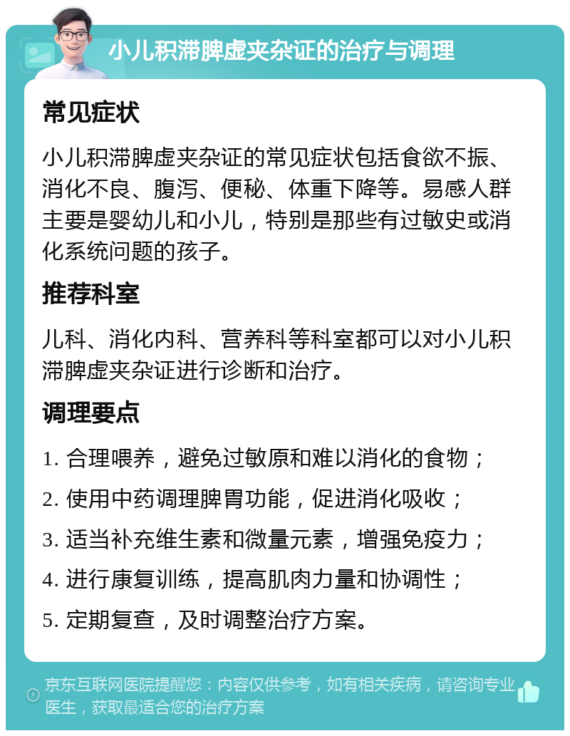 小儿积滞脾虚夹杂证的治疗与调理 常见症状 小儿积滞脾虚夹杂证的常见症状包括食欲不振、消化不良、腹泻、便秘、体重下降等。易感人群主要是婴幼儿和小儿，特别是那些有过敏史或消化系统问题的孩子。 推荐科室 儿科、消化内科、营养科等科室都可以对小儿积滞脾虚夹杂证进行诊断和治疗。 调理要点 1. 合理喂养，避免过敏原和难以消化的食物； 2. 使用中药调理脾胃功能，促进消化吸收； 3. 适当补充维生素和微量元素，增强免疫力； 4. 进行康复训练，提高肌肉力量和协调性； 5. 定期复查，及时调整治疗方案。