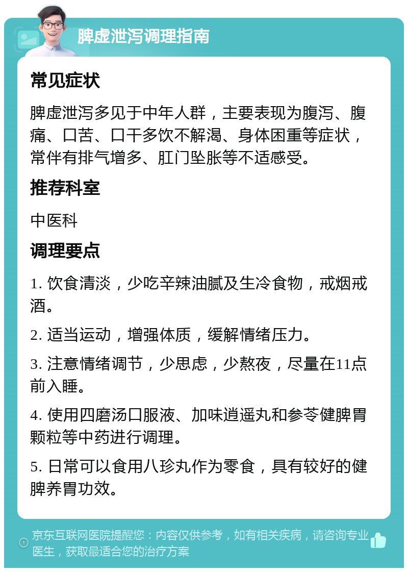 脾虚泄泻调理指南 常见症状 脾虚泄泻多见于中年人群，主要表现为腹泻、腹痛、口苦、口干多饮不解渴、身体困重等症状，常伴有排气增多、肛门坠胀等不适感受。 推荐科室 中医科 调理要点 1. 饮食清淡，少吃辛辣油腻及生冷食物，戒烟戒酒。 2. 适当运动，增强体质，缓解情绪压力。 3. 注意情绪调节，少思虑，少熬夜，尽量在11点前入睡。 4. 使用四磨汤口服液、加味逍遥丸和参苓健脾胃颗粒等中药进行调理。 5. 日常可以食用八珍丸作为零食，具有较好的健脾养胃功效。