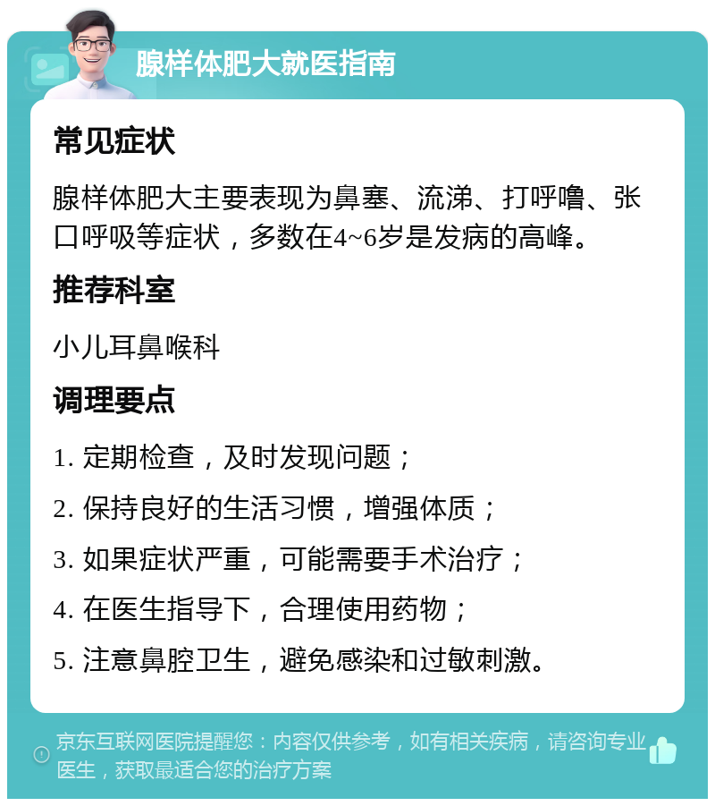 腺样体肥大就医指南 常见症状 腺样体肥大主要表现为鼻塞、流涕、打呼噜、张口呼吸等症状，多数在4~6岁是发病的高峰。 推荐科室 小儿耳鼻喉科 调理要点 1. 定期检查，及时发现问题； 2. 保持良好的生活习惯，增强体质； 3. 如果症状严重，可能需要手术治疗； 4. 在医生指导下，合理使用药物； 5. 注意鼻腔卫生，避免感染和过敏刺激。