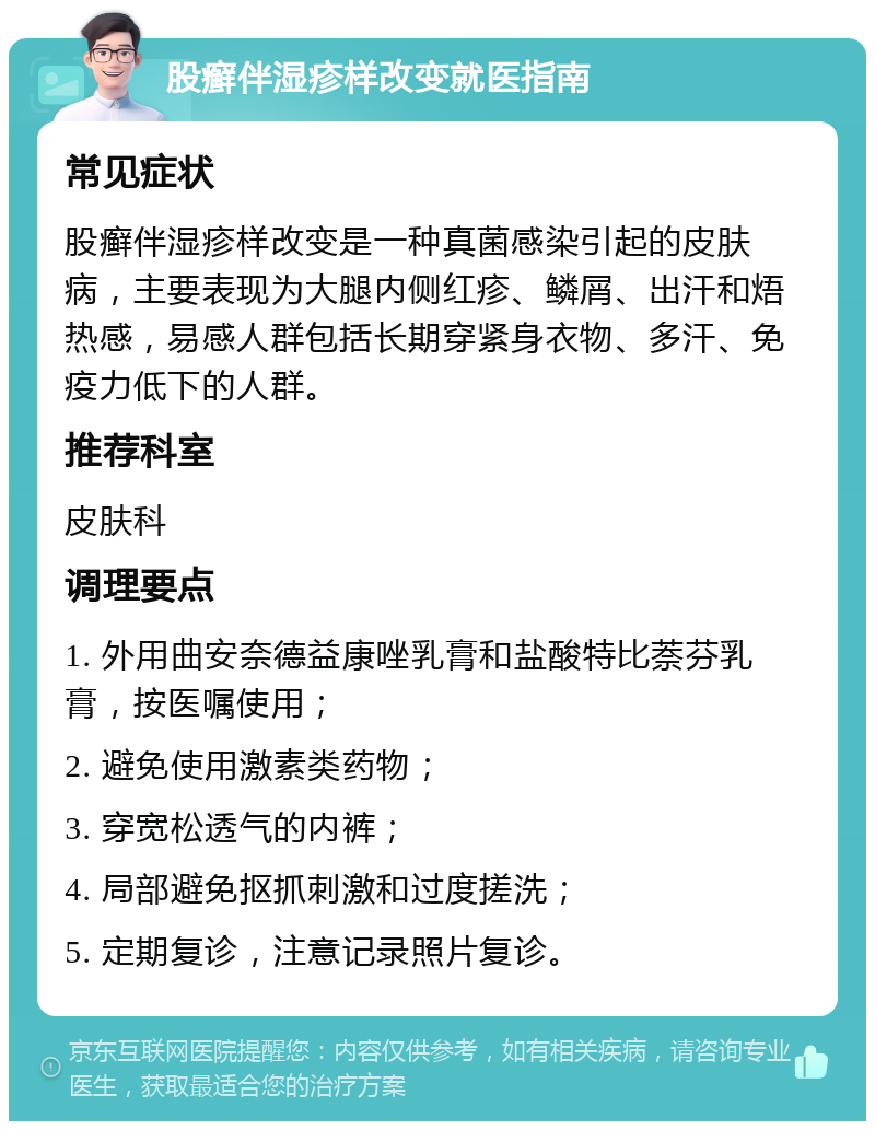 股癣伴湿疹样改变就医指南 常见症状 股癣伴湿疹样改变是一种真菌感染引起的皮肤病，主要表现为大腿内侧红疹、鳞屑、出汗和焐热感，易感人群包括长期穿紧身衣物、多汗、免疫力低下的人群。 推荐科室 皮肤科 调理要点 1. 外用曲安奈德益康唑乳膏和盐酸特比萘芬乳膏，按医嘱使用； 2. 避免使用激素类药物； 3. 穿宽松透气的内裤； 4. 局部避免抠抓刺激和过度搓洗； 5. 定期复诊，注意记录照片复诊。