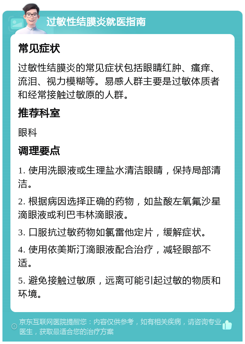 过敏性结膜炎就医指南 常见症状 过敏性结膜炎的常见症状包括眼睛红肿、瘙痒、流泪、视力模糊等。易感人群主要是过敏体质者和经常接触过敏原的人群。 推荐科室 眼科 调理要点 1. 使用洗眼液或生理盐水清洁眼睛，保持局部清洁。 2. 根据病因选择正确的药物，如盐酸左氧氟沙星滴眼液或利巴韦林滴眼液。 3. 口服抗过敏药物如氯雷他定片，缓解症状。 4. 使用依美斯汀滴眼液配合治疗，减轻眼部不适。 5. 避免接触过敏原，远离可能引起过敏的物质和环境。