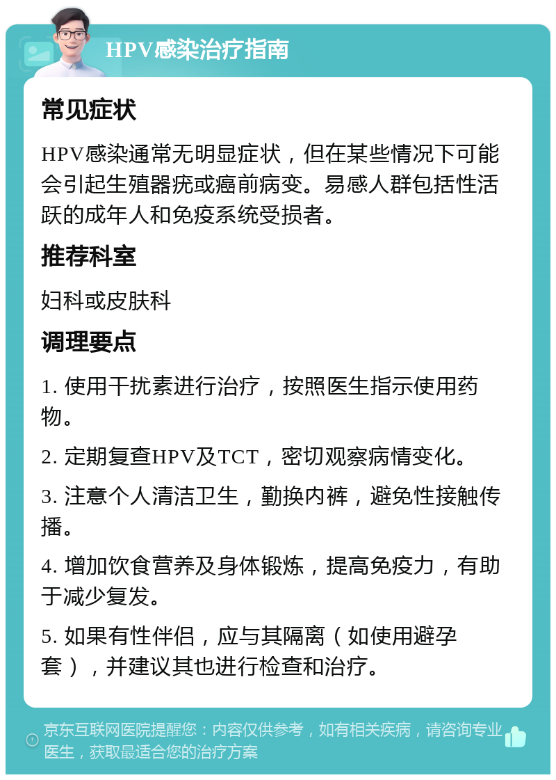 HPV感染治疗指南 常见症状 HPV感染通常无明显症状，但在某些情况下可能会引起生殖器疣或癌前病变。易感人群包括性活跃的成年人和免疫系统受损者。 推荐科室 妇科或皮肤科 调理要点 1. 使用干扰素进行治疗，按照医生指示使用药物。 2. 定期复查HPV及TCT，密切观察病情变化。 3. 注意个人清洁卫生，勤换内裤，避免性接触传播。 4. 增加饮食营养及身体锻炼，提高免疫力，有助于减少复发。 5. 如果有性伴侣，应与其隔离（如使用避孕套），并建议其也进行检查和治疗。