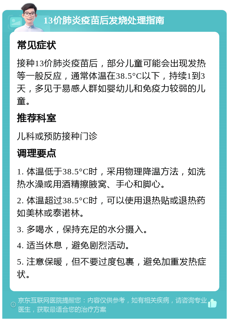 13价肺炎疫苗后发烧处理指南 常见症状 接种13价肺炎疫苗后，部分儿童可能会出现发热等一般反应，通常体温在38.5°C以下，持续1到3天，多见于易感人群如婴幼儿和免疫力较弱的儿童。 推荐科室 儿科或预防接种门诊 调理要点 1. 体温低于38.5°C时，采用物理降温方法，如洗热水澡或用酒精擦腋窝、手心和脚心。 2. 体温超过38.5°C时，可以使用退热贴或退热药如美林或泰诺林。 3. 多喝水，保持充足的水分摄入。 4. 适当休息，避免剧烈活动。 5. 注意保暖，但不要过度包裹，避免加重发热症状。