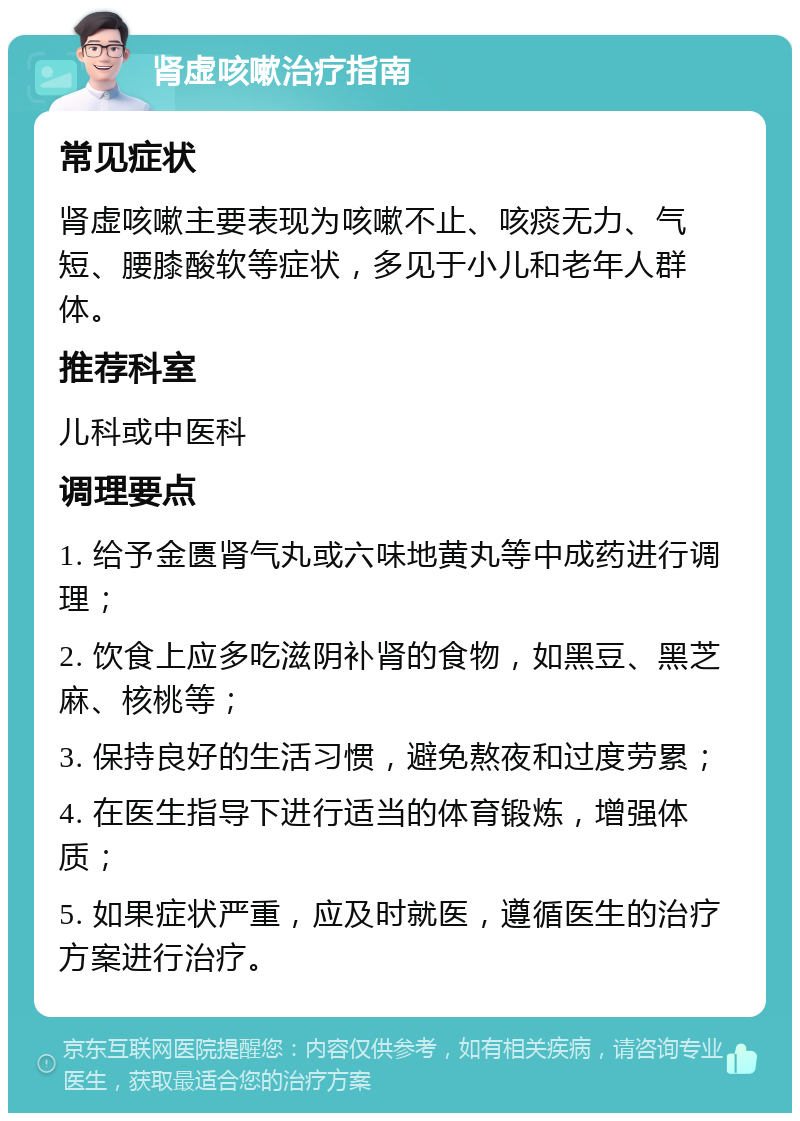 肾虚咳嗽治疗指南 常见症状 肾虚咳嗽主要表现为咳嗽不止、咳痰无力、气短、腰膝酸软等症状，多见于小儿和老年人群体。 推荐科室 儿科或中医科 调理要点 1. 给予金匮肾气丸或六味地黄丸等中成药进行调理； 2. 饮食上应多吃滋阴补肾的食物，如黑豆、黑芝麻、核桃等； 3. 保持良好的生活习惯，避免熬夜和过度劳累； 4. 在医生指导下进行适当的体育锻炼，增强体质； 5. 如果症状严重，应及时就医，遵循医生的治疗方案进行治疗。