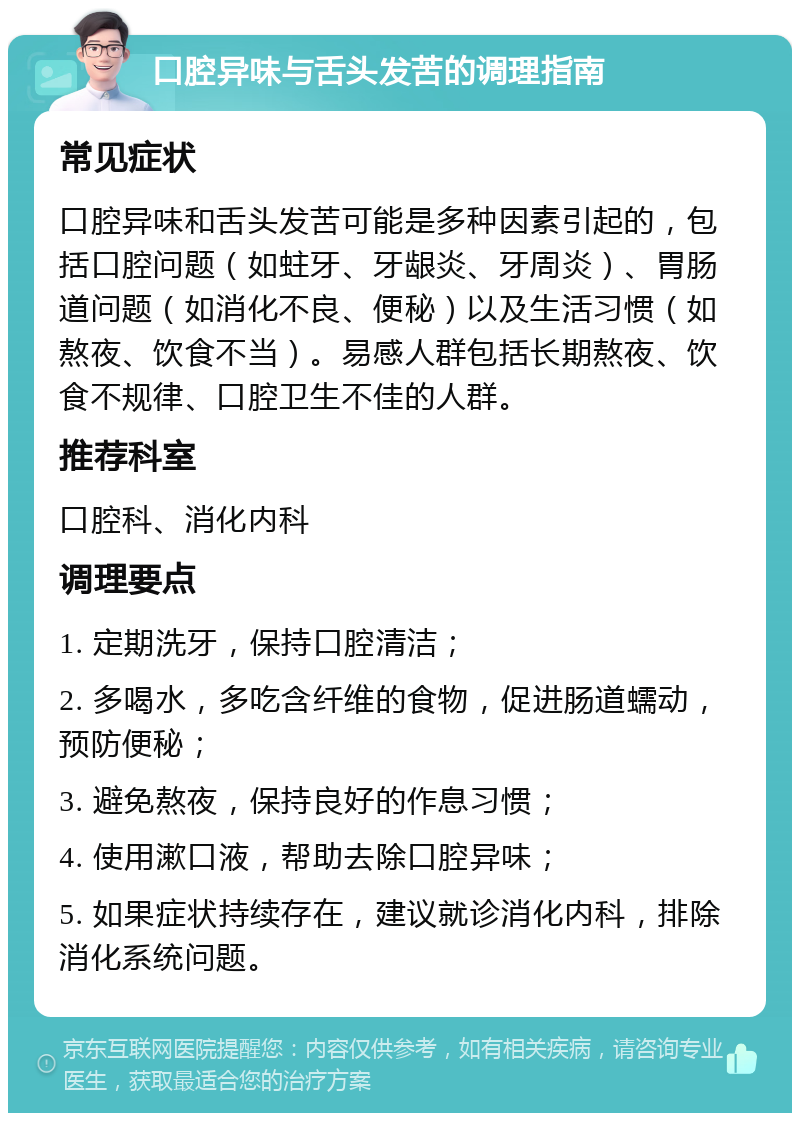 口腔异味与舌头发苦的调理指南 常见症状 口腔异味和舌头发苦可能是多种因素引起的，包括口腔问题（如蛀牙、牙龈炎、牙周炎）、胃肠道问题（如消化不良、便秘）以及生活习惯（如熬夜、饮食不当）。易感人群包括长期熬夜、饮食不规律、口腔卫生不佳的人群。 推荐科室 口腔科、消化内科 调理要点 1. 定期洗牙，保持口腔清洁； 2. 多喝水，多吃含纤维的食物，促进肠道蠕动，预防便秘； 3. 避免熬夜，保持良好的作息习惯； 4. 使用漱口液，帮助去除口腔异味； 5. 如果症状持续存在，建议就诊消化内科，排除消化系统问题。