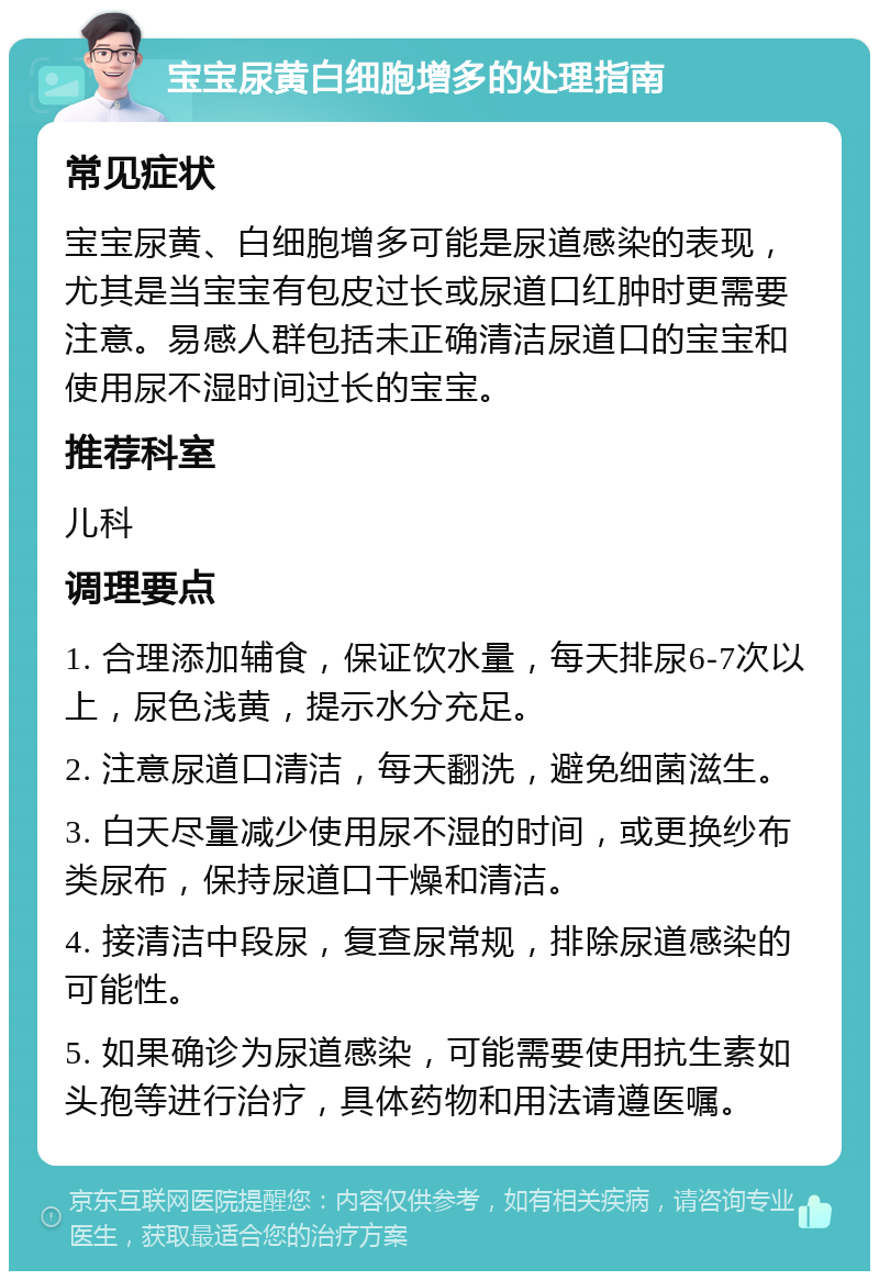 宝宝尿黄白细胞增多的处理指南 常见症状 宝宝尿黄、白细胞增多可能是尿道感染的表现，尤其是当宝宝有包皮过长或尿道口红肿时更需要注意。易感人群包括未正确清洁尿道口的宝宝和使用尿不湿时间过长的宝宝。 推荐科室 儿科 调理要点 1. 合理添加辅食，保证饮水量，每天排尿6-7次以上，尿色浅黄，提示水分充足。 2. 注意尿道口清洁，每天翻洗，避免细菌滋生。 3. 白天尽量减少使用尿不湿的时间，或更换纱布类尿布，保持尿道口干燥和清洁。 4. 接清洁中段尿，复查尿常规，排除尿道感染的可能性。 5. 如果确诊为尿道感染，可能需要使用抗生素如头孢等进行治疗，具体药物和用法请遵医嘱。