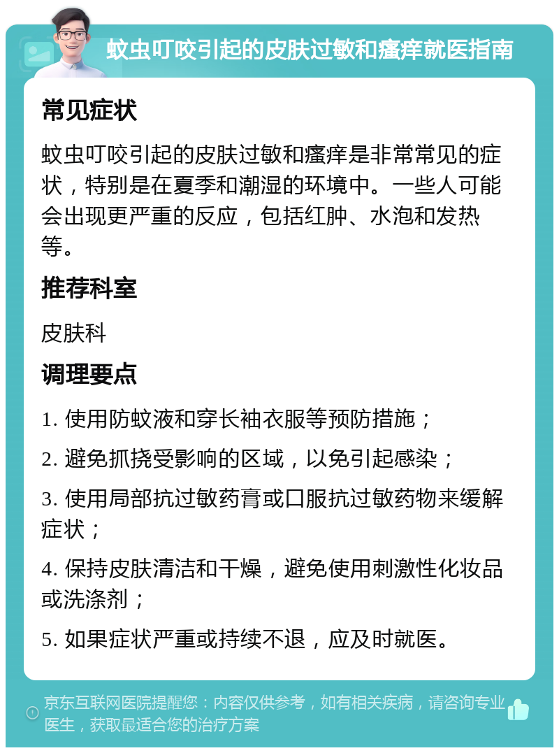 蚊虫叮咬引起的皮肤过敏和瘙痒就医指南 常见症状 蚊虫叮咬引起的皮肤过敏和瘙痒是非常常见的症状，特别是在夏季和潮湿的环境中。一些人可能会出现更严重的反应，包括红肿、水泡和发热等。 推荐科室 皮肤科 调理要点 1. 使用防蚊液和穿长袖衣服等预防措施； 2. 避免抓挠受影响的区域，以免引起感染； 3. 使用局部抗过敏药膏或口服抗过敏药物来缓解症状； 4. 保持皮肤清洁和干燥，避免使用刺激性化妆品或洗涤剂； 5. 如果症状严重或持续不退，应及时就医。