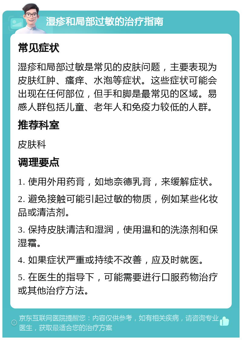 湿疹和局部过敏的治疗指南 常见症状 湿疹和局部过敏是常见的皮肤问题，主要表现为皮肤红肿、瘙痒、水泡等症状。这些症状可能会出现在任何部位，但手和脚是最常见的区域。易感人群包括儿童、老年人和免疫力较低的人群。 推荐科室 皮肤科 调理要点 1. 使用外用药膏，如地奈德乳膏，来缓解症状。 2. 避免接触可能引起过敏的物质，例如某些化妆品或清洁剂。 3. 保持皮肤清洁和湿润，使用温和的洗涤剂和保湿霜。 4. 如果症状严重或持续不改善，应及时就医。 5. 在医生的指导下，可能需要进行口服药物治疗或其他治疗方法。