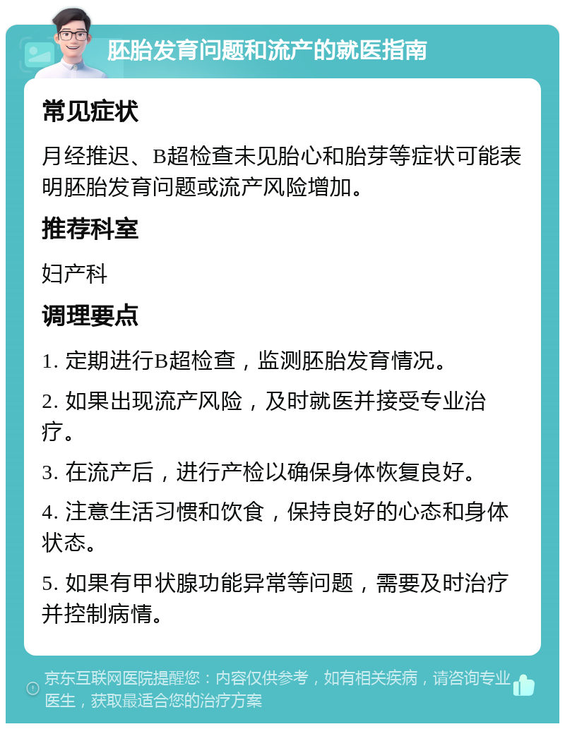 胚胎发育问题和流产的就医指南 常见症状 月经推迟、B超检查未见胎心和胎芽等症状可能表明胚胎发育问题或流产风险增加。 推荐科室 妇产科 调理要点 1. 定期进行B超检查，监测胚胎发育情况。 2. 如果出现流产风险，及时就医并接受专业治疗。 3. 在流产后，进行产检以确保身体恢复良好。 4. 注意生活习惯和饮食，保持良好的心态和身体状态。 5. 如果有甲状腺功能异常等问题，需要及时治疗并控制病情。