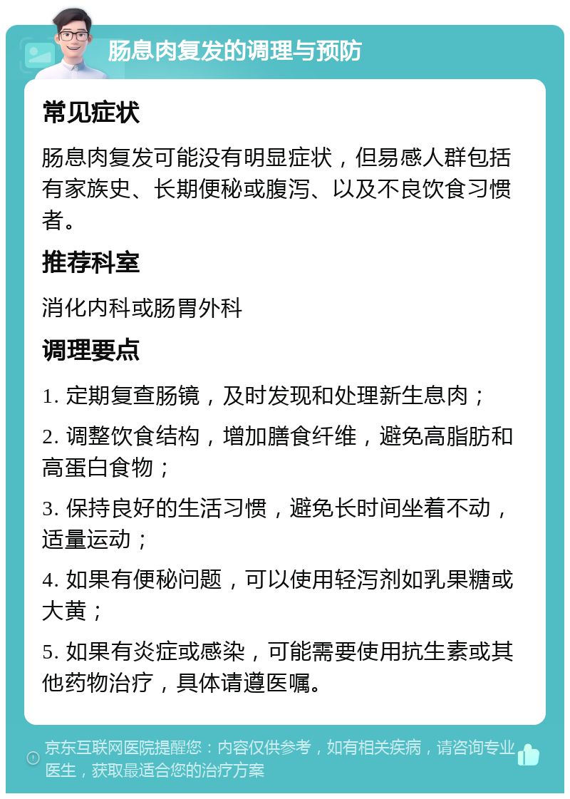 肠息肉复发的调理与预防 常见症状 肠息肉复发可能没有明显症状，但易感人群包括有家族史、长期便秘或腹泻、以及不良饮食习惯者。 推荐科室 消化内科或肠胃外科 调理要点 1. 定期复查肠镜，及时发现和处理新生息肉； 2. 调整饮食结构，增加膳食纤维，避免高脂肪和高蛋白食物； 3. 保持良好的生活习惯，避免长时间坐着不动，适量运动； 4. 如果有便秘问题，可以使用轻泻剂如乳果糖或大黄； 5. 如果有炎症或感染，可能需要使用抗生素或其他药物治疗，具体请遵医嘱。