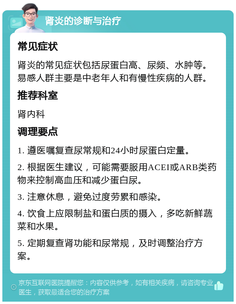 肾炎的诊断与治疗 常见症状 肾炎的常见症状包括尿蛋白高、尿频、水肿等。易感人群主要是中老年人和有慢性疾病的人群。 推荐科室 肾内科 调理要点 1. 遵医嘱复查尿常规和24小时尿蛋白定量。 2. 根据医生建议，可能需要服用ACEI或ARB类药物来控制高血压和减少蛋白尿。 3. 注意休息，避免过度劳累和感染。 4. 饮食上应限制盐和蛋白质的摄入，多吃新鲜蔬菜和水果。 5. 定期复查肾功能和尿常规，及时调整治疗方案。