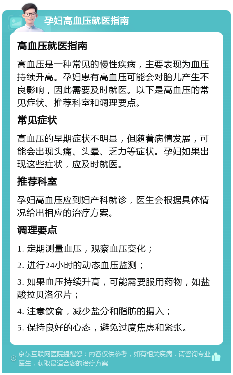 孕妇高血压就医指南 高血压就医指南 高血压是一种常见的慢性疾病，主要表现为血压持续升高。孕妇患有高血压可能会对胎儿产生不良影响，因此需要及时就医。以下是高血压的常见症状、推荐科室和调理要点。 常见症状 高血压的早期症状不明显，但随着病情发展，可能会出现头痛、头晕、乏力等症状。孕妇如果出现这些症状，应及时就医。 推荐科室 孕妇高血压应到妇产科就诊，医生会根据具体情况给出相应的治疗方案。 调理要点 1. 定期测量血压，观察血压变化； 2. 进行24小时的动态血压监测； 3. 如果血压持续升高，可能需要服用药物，如盐酸拉贝洛尔片； 4. 注意饮食，减少盐分和脂肪的摄入； 5. 保持良好的心态，避免过度焦虑和紧张。