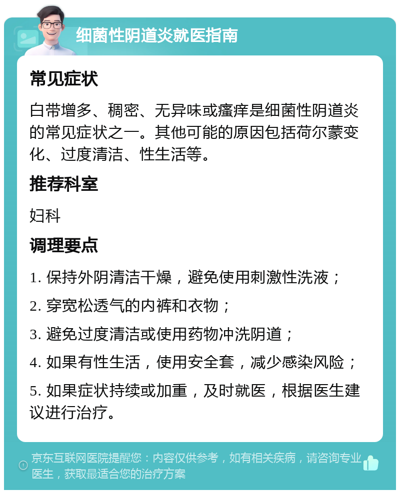 细菌性阴道炎就医指南 常见症状 白带增多、稠密、无异味或瘙痒是细菌性阴道炎的常见症状之一。其他可能的原因包括荷尔蒙变化、过度清洁、性生活等。 推荐科室 妇科 调理要点 1. 保持外阴清洁干燥，避免使用刺激性洗液； 2. 穿宽松透气的内裤和衣物； 3. 避免过度清洁或使用药物冲洗阴道； 4. 如果有性生活，使用安全套，减少感染风险； 5. 如果症状持续或加重，及时就医，根据医生建议进行治疗。