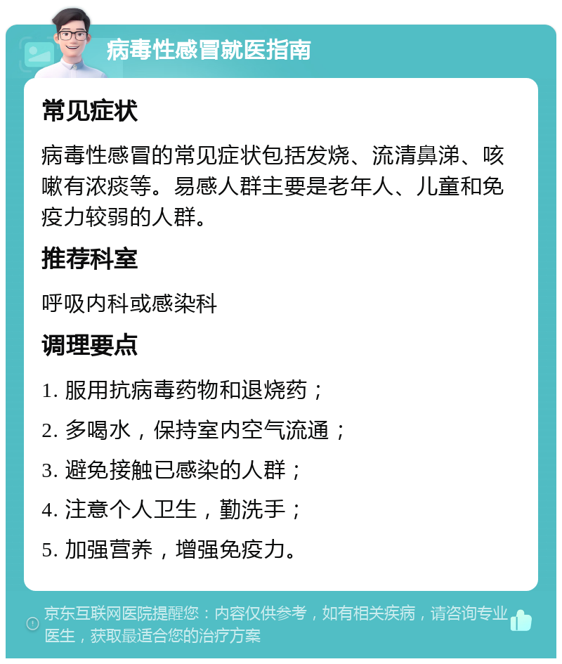 病毒性感冒就医指南 常见症状 病毒性感冒的常见症状包括发烧、流清鼻涕、咳嗽有浓痰等。易感人群主要是老年人、儿童和免疫力较弱的人群。 推荐科室 呼吸内科或感染科 调理要点 1. 服用抗病毒药物和退烧药； 2. 多喝水，保持室内空气流通； 3. 避免接触已感染的人群； 4. 注意个人卫生，勤洗手； 5. 加强营养，增强免疫力。