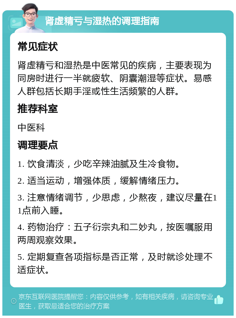 肾虚精亏与湿热的调理指南 常见症状 肾虚精亏和湿热是中医常见的疾病，主要表现为同房时进行一半就疲软、阴囊潮湿等症状。易感人群包括长期手淫或性生活频繁的人群。 推荐科室 中医科 调理要点 1. 饮食清淡，少吃辛辣油腻及生冷食物。 2. 适当运动，增强体质，缓解情绪压力。 3. 注意情绪调节，少思虑，少熬夜，建议尽量在11点前入睡。 4. 药物治疗：五子衍宗丸和二妙丸，按医嘱服用两周观察效果。 5. 定期复查各项指标是否正常，及时就诊处理不适症状。