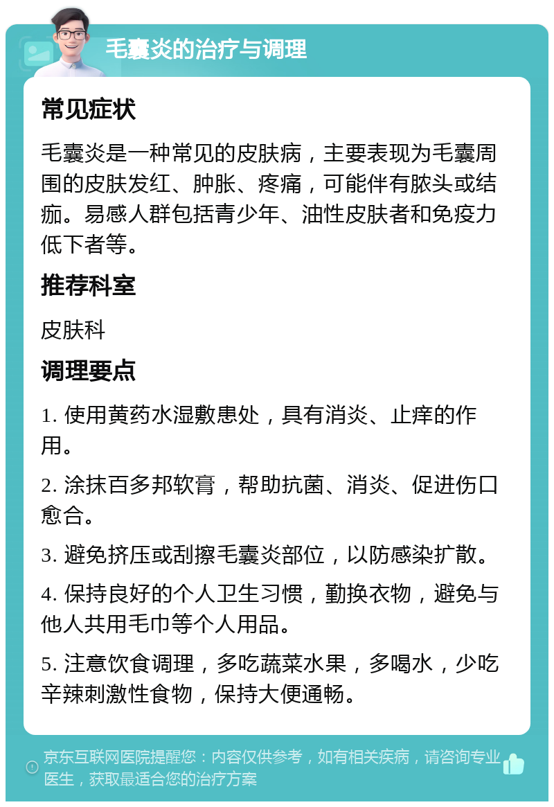 毛囊炎的治疗与调理 常见症状 毛囊炎是一种常见的皮肤病，主要表现为毛囊周围的皮肤发红、肿胀、疼痛，可能伴有脓头或结痂。易感人群包括青少年、油性皮肤者和免疫力低下者等。 推荐科室 皮肤科 调理要点 1. 使用黄药水湿敷患处，具有消炎、止痒的作用。 2. 涂抹百多邦软膏，帮助抗菌、消炎、促进伤口愈合。 3. 避免挤压或刮擦毛囊炎部位，以防感染扩散。 4. 保持良好的个人卫生习惯，勤换衣物，避免与他人共用毛巾等个人用品。 5. 注意饮食调理，多吃蔬菜水果，多喝水，少吃辛辣刺激性食物，保持大便通畅。