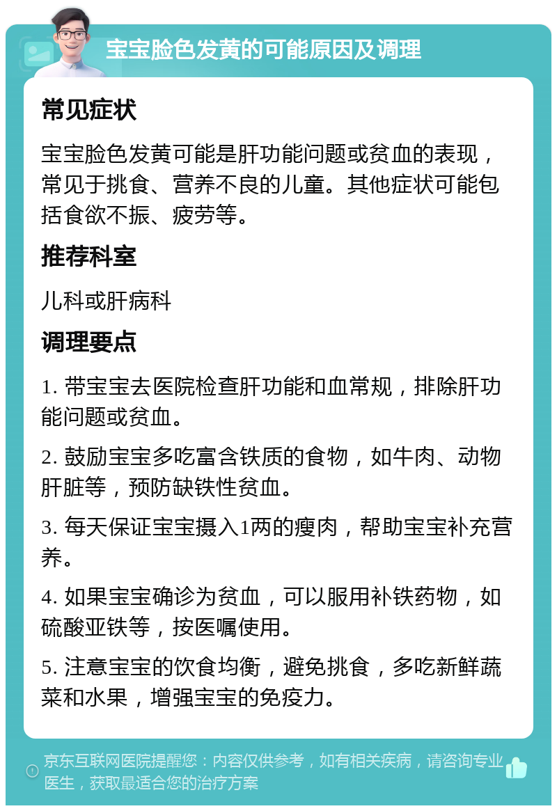 宝宝脸色发黄的可能原因及调理 常见症状 宝宝脸色发黄可能是肝功能问题或贫血的表现，常见于挑食、营养不良的儿童。其他症状可能包括食欲不振、疲劳等。 推荐科室 儿科或肝病科 调理要点 1. 带宝宝去医院检查肝功能和血常规，排除肝功能问题或贫血。 2. 鼓励宝宝多吃富含铁质的食物，如牛肉、动物肝脏等，预防缺铁性贫血。 3. 每天保证宝宝摄入1两的瘦肉，帮助宝宝补充营养。 4. 如果宝宝确诊为贫血，可以服用补铁药物，如硫酸亚铁等，按医嘱使用。 5. 注意宝宝的饮食均衡，避免挑食，多吃新鲜蔬菜和水果，增强宝宝的免疫力。