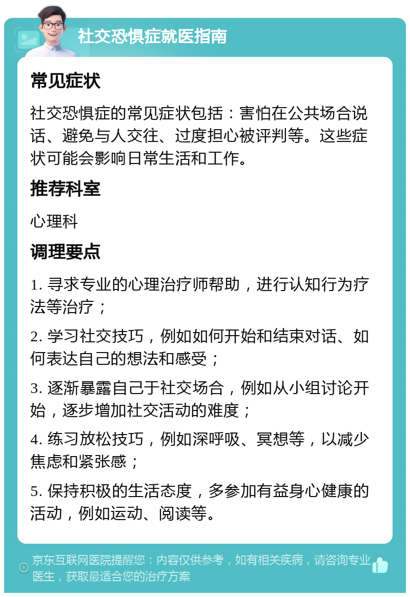 社交恐惧症就医指南 常见症状 社交恐惧症的常见症状包括：害怕在公共场合说话、避免与人交往、过度担心被评判等。这些症状可能会影响日常生活和工作。 推荐科室 心理科 调理要点 1. 寻求专业的心理治疗师帮助，进行认知行为疗法等治疗； 2. 学习社交技巧，例如如何开始和结束对话、如何表达自己的想法和感受； 3. 逐渐暴露自己于社交场合，例如从小组讨论开始，逐步增加社交活动的难度； 4. 练习放松技巧，例如深呼吸、冥想等，以减少焦虑和紧张感； 5. 保持积极的生活态度，多参加有益身心健康的活动，例如运动、阅读等。