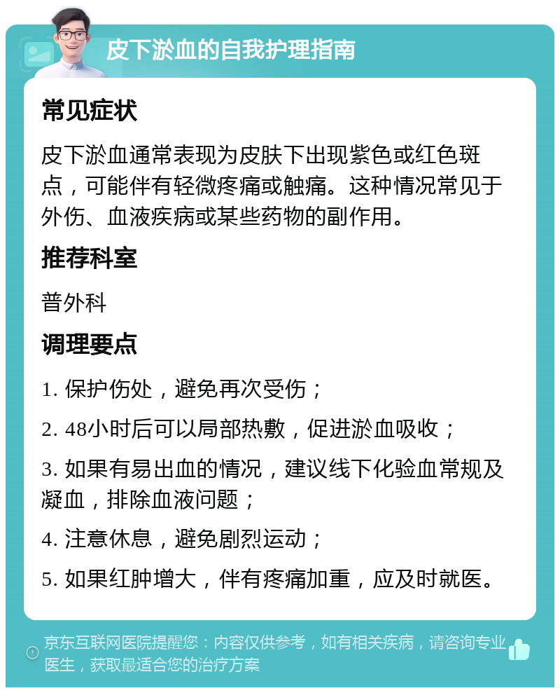 皮下淤血的自我护理指南 常见症状 皮下淤血通常表现为皮肤下出现紫色或红色斑点，可能伴有轻微疼痛或触痛。这种情况常见于外伤、血液疾病或某些药物的副作用。 推荐科室 普外科 调理要点 1. 保护伤处，避免再次受伤； 2. 48小时后可以局部热敷，促进淤血吸收； 3. 如果有易出血的情况，建议线下化验血常规及凝血，排除血液问题； 4. 注意休息，避免剧烈运动； 5. 如果红肿增大，伴有疼痛加重，应及时就医。