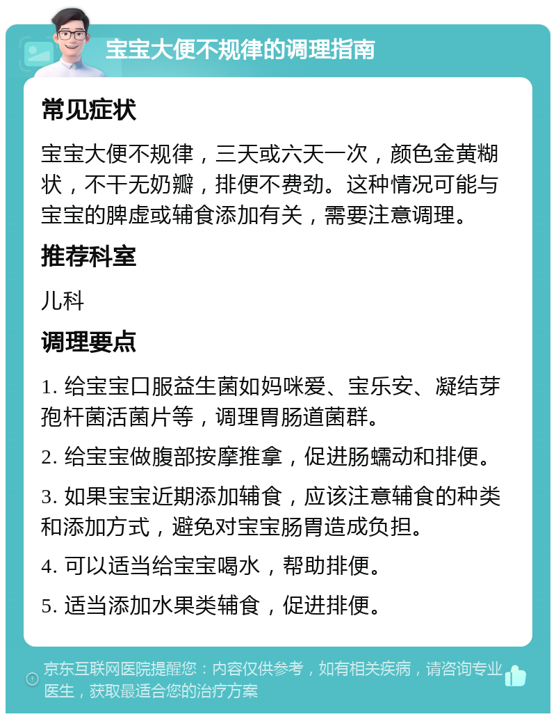 宝宝大便不规律的调理指南 常见症状 宝宝大便不规律，三天或六天一次，颜色金黄糊状，不干无奶瓣，排便不费劲。这种情况可能与宝宝的脾虚或辅食添加有关，需要注意调理。 推荐科室 儿科 调理要点 1. 给宝宝口服益生菌如妈咪爱、宝乐安、凝结芽孢杆菌活菌片等，调理胃肠道菌群。 2. 给宝宝做腹部按摩推拿，促进肠蠕动和排便。 3. 如果宝宝近期添加辅食，应该注意辅食的种类和添加方式，避免对宝宝肠胃造成负担。 4. 可以适当给宝宝喝水，帮助排便。 5. 适当添加水果类辅食，促进排便。