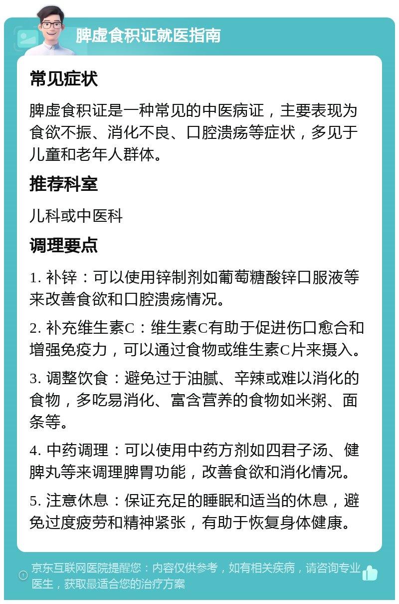 脾虚食积证就医指南 常见症状 脾虚食积证是一种常见的中医病证，主要表现为食欲不振、消化不良、口腔溃疡等症状，多见于儿童和老年人群体。 推荐科室 儿科或中医科 调理要点 1. 补锌：可以使用锌制剂如葡萄糖酸锌口服液等来改善食欲和口腔溃疡情况。 2. 补充维生素C：维生素C有助于促进伤口愈合和增强免疫力，可以通过食物或维生素C片来摄入。 3. 调整饮食：避免过于油腻、辛辣或难以消化的食物，多吃易消化、富含营养的食物如米粥、面条等。 4. 中药调理：可以使用中药方剂如四君子汤、健脾丸等来调理脾胃功能，改善食欲和消化情况。 5. 注意休息：保证充足的睡眠和适当的休息，避免过度疲劳和精神紧张，有助于恢复身体健康。