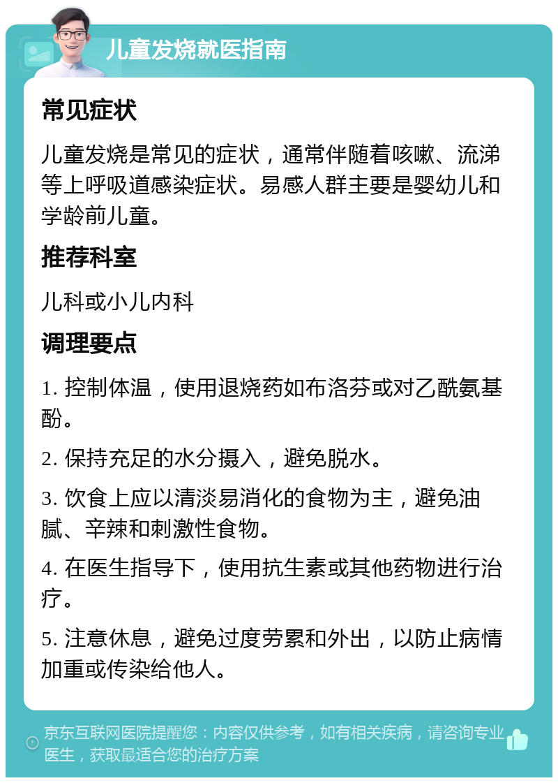 儿童发烧就医指南 常见症状 儿童发烧是常见的症状，通常伴随着咳嗽、流涕等上呼吸道感染症状。易感人群主要是婴幼儿和学龄前儿童。 推荐科室 儿科或小儿内科 调理要点 1. 控制体温，使用退烧药如布洛芬或对乙酰氨基酚。 2. 保持充足的水分摄入，避免脱水。 3. 饮食上应以清淡易消化的食物为主，避免油腻、辛辣和刺激性食物。 4. 在医生指导下，使用抗生素或其他药物进行治疗。 5. 注意休息，避免过度劳累和外出，以防止病情加重或传染给他人。