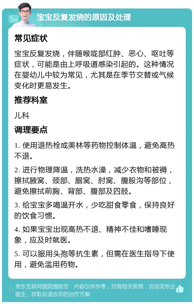 宝宝反复发烧的原因及处理 常见症状 宝宝反复发烧，伴随喉咙部红肿、恶心、呕吐等症状，可能是由上呼吸道感染引起的。这种情况在婴幼儿中较为常见，尤其是在季节交替或气候变化时更易发生。 推荐科室 儿科 调理要点 1. 使用退热栓或美林等药物控制体温，避免高热不退。 2. 进行物理降温，洗热水澡，减少衣物和被褥，擦拭腋窝、颈部、腘窝、肘窝、腹股沟等部位，避免擦拭前胸、背部、腹部及四肢。 3. 给宝宝多喝温开水，少吃甜食零食，保持良好的饮食习惯。 4. 如果宝宝出现高热不退、精神不佳和嗜睡现象，应及时就医。 5. 可以服用头孢等抗生素，但需在医生指导下使用，避免滥用药物。