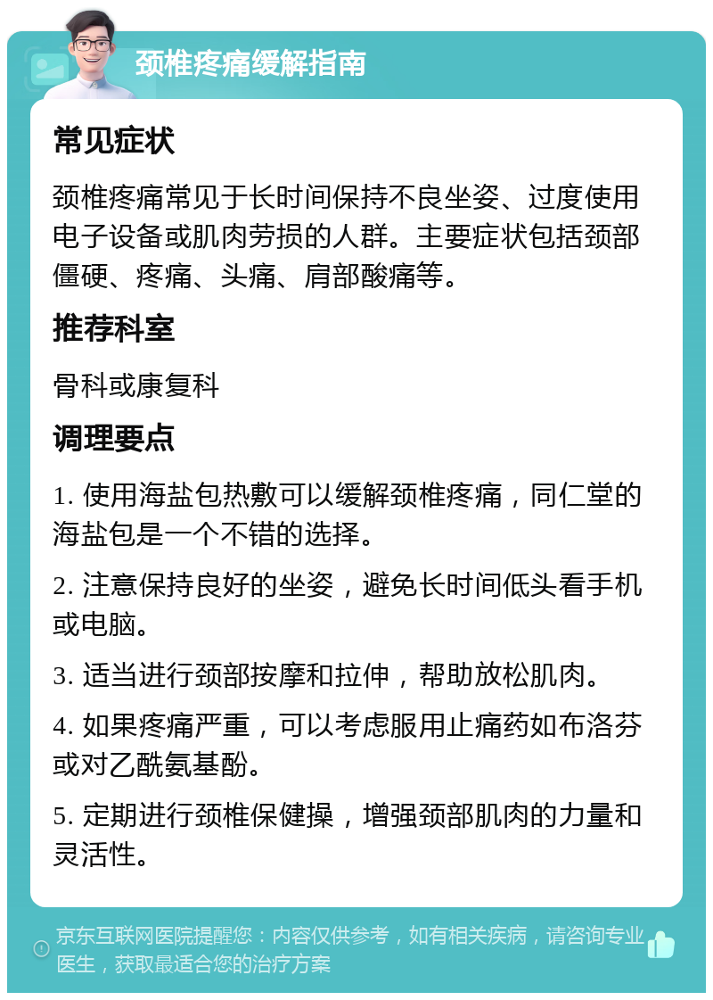 颈椎疼痛缓解指南 常见症状 颈椎疼痛常见于长时间保持不良坐姿、过度使用电子设备或肌肉劳损的人群。主要症状包括颈部僵硬、疼痛、头痛、肩部酸痛等。 推荐科室 骨科或康复科 调理要点 1. 使用海盐包热敷可以缓解颈椎疼痛，同仁堂的海盐包是一个不错的选择。 2. 注意保持良好的坐姿，避免长时间低头看手机或电脑。 3. 适当进行颈部按摩和拉伸，帮助放松肌肉。 4. 如果疼痛严重，可以考虑服用止痛药如布洛芬或对乙酰氨基酚。 5. 定期进行颈椎保健操，增强颈部肌肉的力量和灵活性。