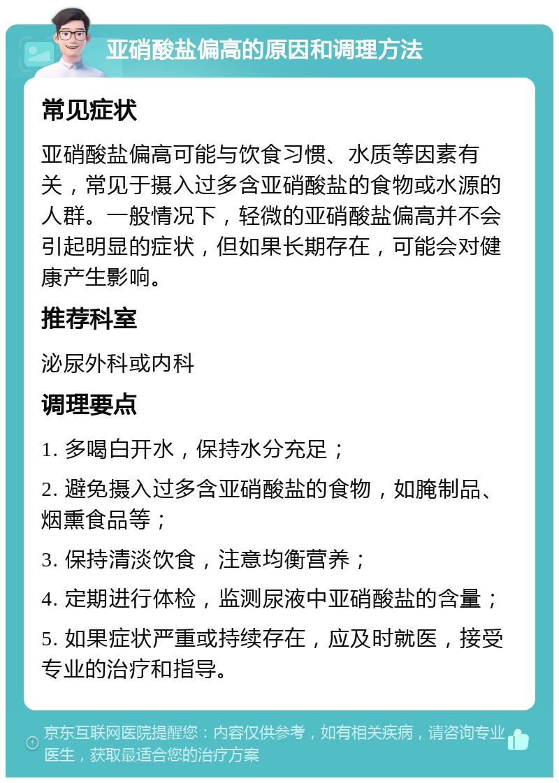 亚硝酸盐偏高的原因和调理方法 常见症状 亚硝酸盐偏高可能与饮食习惯、水质等因素有关，常见于摄入过多含亚硝酸盐的食物或水源的人群。一般情况下，轻微的亚硝酸盐偏高并不会引起明显的症状，但如果长期存在，可能会对健康产生影响。 推荐科室 泌尿外科或内科 调理要点 1. 多喝白开水，保持水分充足； 2. 避免摄入过多含亚硝酸盐的食物，如腌制品、烟熏食品等； 3. 保持清淡饮食，注意均衡营养； 4. 定期进行体检，监测尿液中亚硝酸盐的含量； 5. 如果症状严重或持续存在，应及时就医，接受专业的治疗和指导。