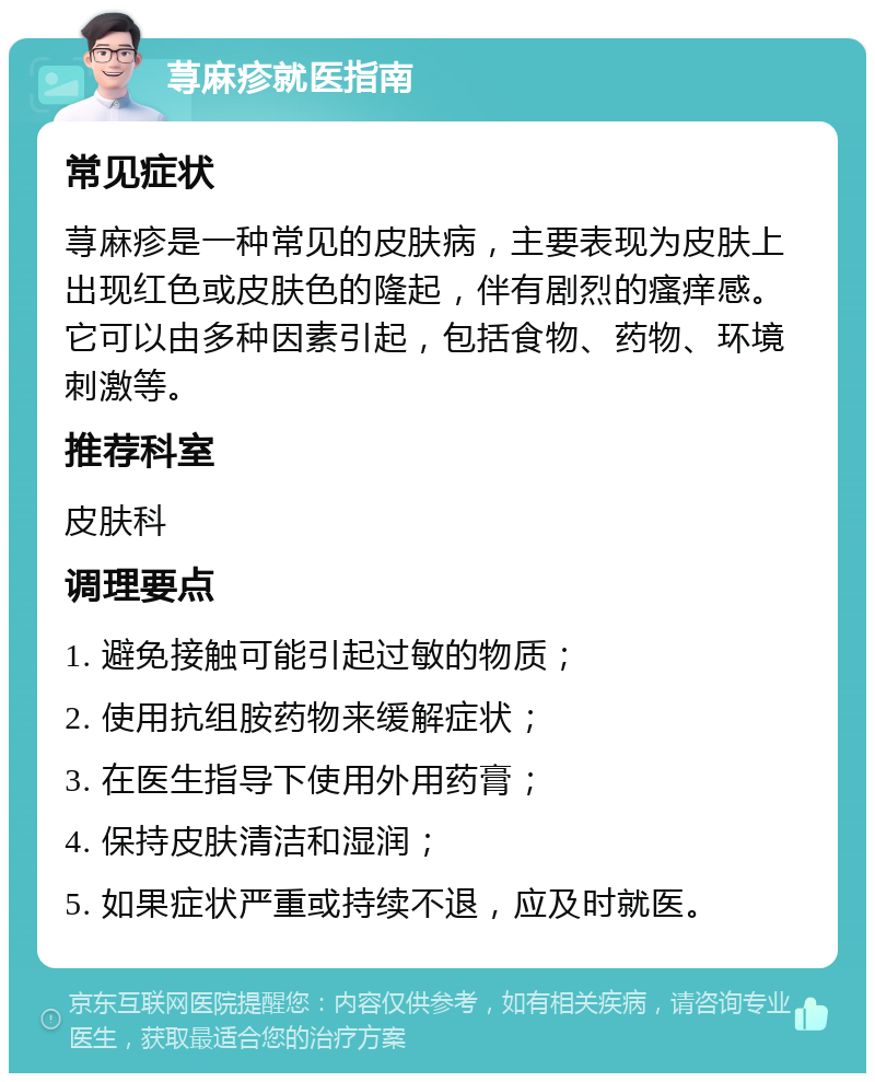 荨麻疹就医指南 常见症状 荨麻疹是一种常见的皮肤病，主要表现为皮肤上出现红色或皮肤色的隆起，伴有剧烈的瘙痒感。它可以由多种因素引起，包括食物、药物、环境刺激等。 推荐科室 皮肤科 调理要点 1. 避免接触可能引起过敏的物质； 2. 使用抗组胺药物来缓解症状； 3. 在医生指导下使用外用药膏； 4. 保持皮肤清洁和湿润； 5. 如果症状严重或持续不退，应及时就医。