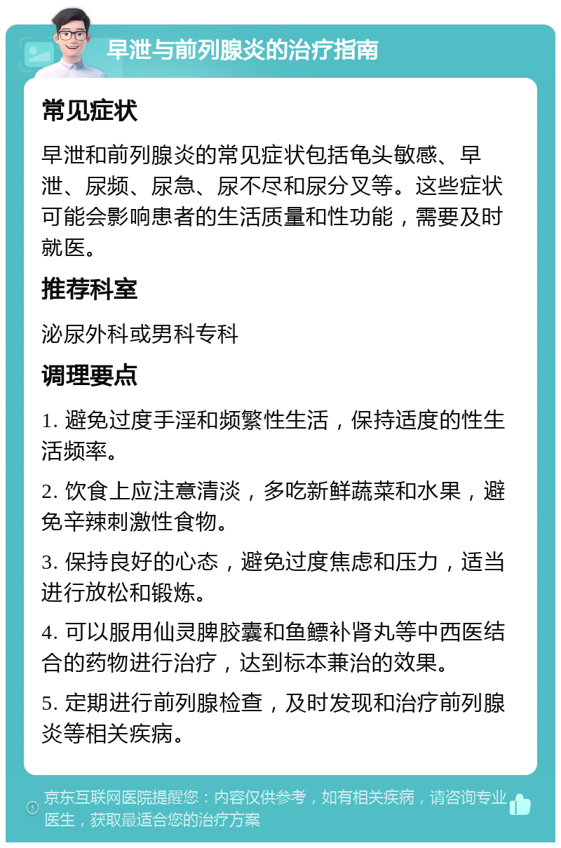 早泄与前列腺炎的治疗指南 常见症状 早泄和前列腺炎的常见症状包括龟头敏感、早泄、尿频、尿急、尿不尽和尿分叉等。这些症状可能会影响患者的生活质量和性功能，需要及时就医。 推荐科室 泌尿外科或男科专科 调理要点 1. 避免过度手淫和频繁性生活，保持适度的性生活频率。 2. 饮食上应注意清淡，多吃新鲜蔬菜和水果，避免辛辣刺激性食物。 3. 保持良好的心态，避免过度焦虑和压力，适当进行放松和锻炼。 4. 可以服用仙灵脾胶囊和鱼鳔补肾丸等中西医结合的药物进行治疗，达到标本兼治的效果。 5. 定期进行前列腺检查，及时发现和治疗前列腺炎等相关疾病。