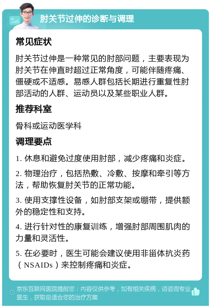 肘关节过伸的诊断与调理 常见症状 肘关节过伸是一种常见的肘部问题，主要表现为肘关节在伸直时超过正常角度，可能伴随疼痛、僵硬或不适感。易感人群包括长期进行重复性肘部活动的人群、运动员以及某些职业人群。 推荐科室 骨科或运动医学科 调理要点 1. 休息和避免过度使用肘部，减少疼痛和炎症。 2. 物理治疗，包括热敷、冷敷、按摩和牵引等方法，帮助恢复肘关节的正常功能。 3. 使用支撑性设备，如肘部支架或绷带，提供额外的稳定性和支持。 4. 进行针对性的康复训练，增强肘部周围肌肉的力量和灵活性。 5. 在必要时，医生可能会建议使用非甾体抗炎药（NSAIDs）来控制疼痛和炎症。