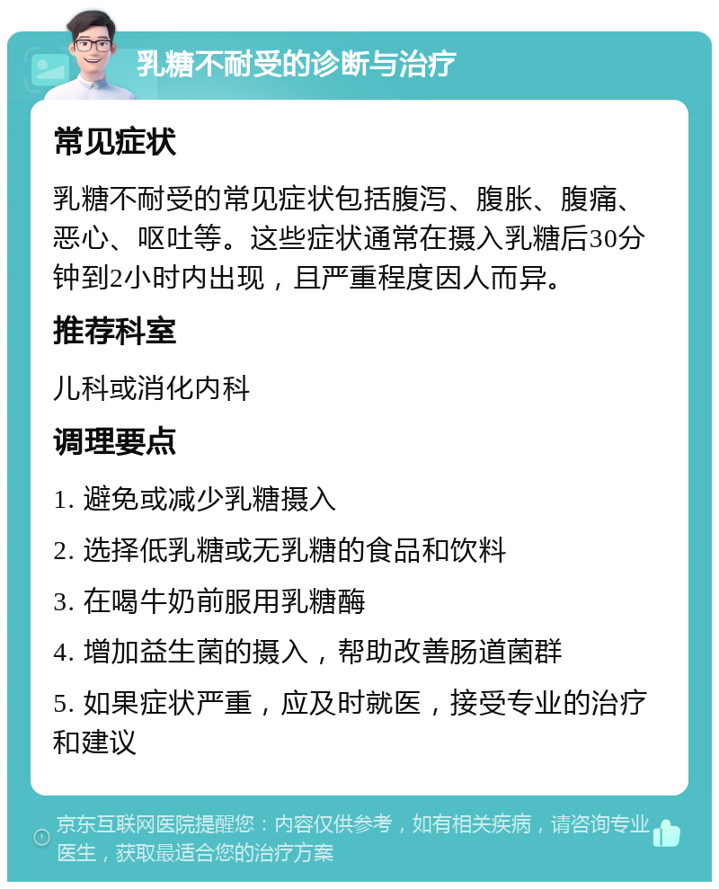 乳糖不耐受的诊断与治疗 常见症状 乳糖不耐受的常见症状包括腹泻、腹胀、腹痛、恶心、呕吐等。这些症状通常在摄入乳糖后30分钟到2小时内出现，且严重程度因人而异。 推荐科室 儿科或消化内科 调理要点 1. 避免或减少乳糖摄入 2. 选择低乳糖或无乳糖的食品和饮料 3. 在喝牛奶前服用乳糖酶 4. 增加益生菌的摄入，帮助改善肠道菌群 5. 如果症状严重，应及时就医，接受专业的治疗和建议