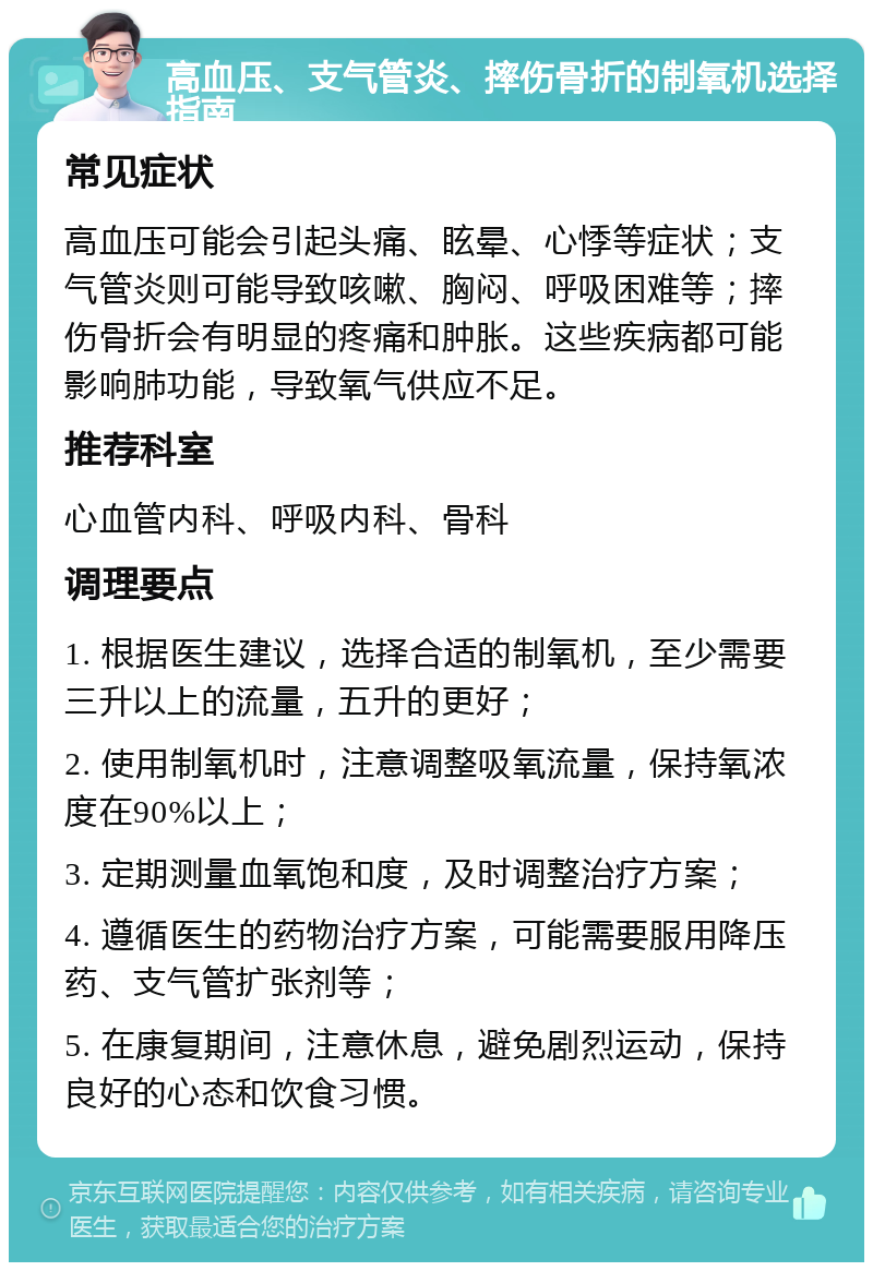 高血压、支气管炎、摔伤骨折的制氧机选择指南 常见症状 高血压可能会引起头痛、眩晕、心悸等症状；支气管炎则可能导致咳嗽、胸闷、呼吸困难等；摔伤骨折会有明显的疼痛和肿胀。这些疾病都可能影响肺功能，导致氧气供应不足。 推荐科室 心血管内科、呼吸内科、骨科 调理要点 1. 根据医生建议，选择合适的制氧机，至少需要三升以上的流量，五升的更好； 2. 使用制氧机时，注意调整吸氧流量，保持氧浓度在90%以上； 3. 定期测量血氧饱和度，及时调整治疗方案； 4. 遵循医生的药物治疗方案，可能需要服用降压药、支气管扩张剂等； 5. 在康复期间，注意休息，避免剧烈运动，保持良好的心态和饮食习惯。