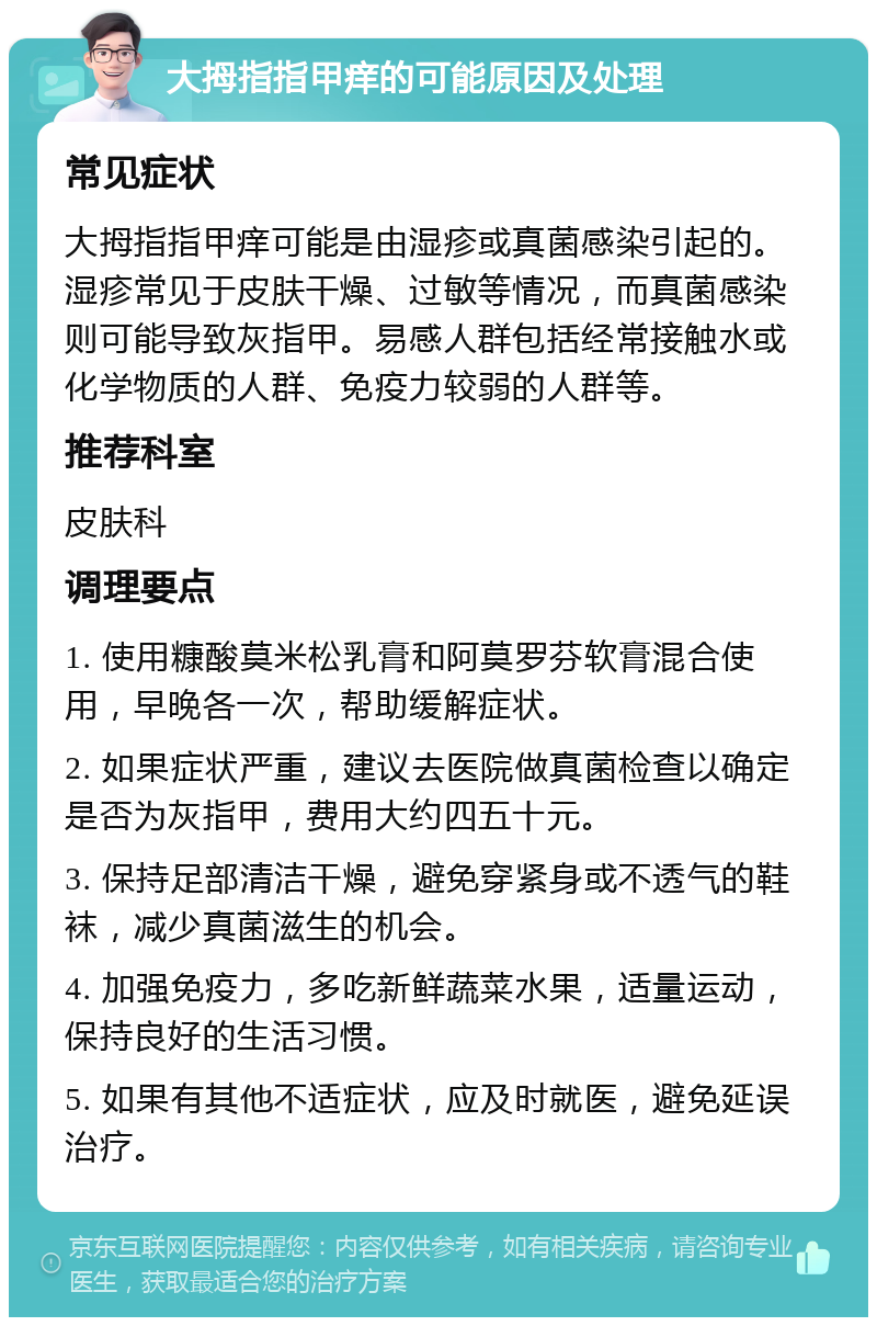 大拇指指甲痒的可能原因及处理 常见症状 大拇指指甲痒可能是由湿疹或真菌感染引起的。湿疹常见于皮肤干燥、过敏等情况，而真菌感染则可能导致灰指甲。易感人群包括经常接触水或化学物质的人群、免疫力较弱的人群等。 推荐科室 皮肤科 调理要点 1. 使用糠酸莫米松乳膏和阿莫罗芬软膏混合使用，早晚各一次，帮助缓解症状。 2. 如果症状严重，建议去医院做真菌检查以确定是否为灰指甲，费用大约四五十元。 3. 保持足部清洁干燥，避免穿紧身或不透气的鞋袜，减少真菌滋生的机会。 4. 加强免疫力，多吃新鲜蔬菜水果，适量运动，保持良好的生活习惯。 5. 如果有其他不适症状，应及时就医，避免延误治疗。