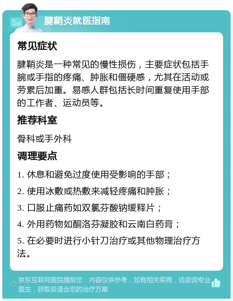 腱鞘炎就医指南 常见症状 腱鞘炎是一种常见的慢性损伤，主要症状包括手腕或手指的疼痛、肿胀和僵硬感，尤其在活动或劳累后加重。易感人群包括长时间重复使用手部的工作者、运动员等。 推荐科室 骨科或手外科 调理要点 1. 休息和避免过度使用受影响的手部； 2. 使用冰敷或热敷来减轻疼痛和肿胀； 3. 口服止痛药如双氯芬酸钠缓释片； 4. 外用药物如酮洛芬凝胶和云南白药膏； 5. 在必要时进行小针刀治疗或其他物理治疗方法。